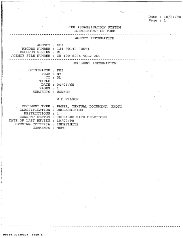 handle is hein.jfk/jfkarch53542 and id is 1 raw text is: 



Date   10/21/98
Page   1


JFK ASSASSINATION SYSTEM
   IDENTIFICATION FORM


                              AGENCY INFORMATION

            AGENCY  : FBI
     RECORD NUMBER  : 124-90142-10051
     RECORDS SERIES : DL
AGENCY FILE NUMBER  : CR 100-8264-VOL2-265


DOCUMENT INFORMATION


ORIGINATOR
      FROM
        TO
     TITLE
     DATE
     PAGES
  SUBJECTS


      DOCUMENT TYPE
      CLASSIFICATION
      RESTRICTIONS
      CURRENT STATUS
DATE OF LAST REVIEW
   OPENING CRITERIA
           COMMENTS


FBI
NY
DL

04/06/65
1
WORKER

W D WILSON


: PAPER, TEXTUAL DOCUMENT, PHOTO
: UNCLASSIFIED
:4
: RELEASED WITH DELETIONS
: 10/07/98
: INDEFINITE
  MEMO


DocId:32338427 Page 1


