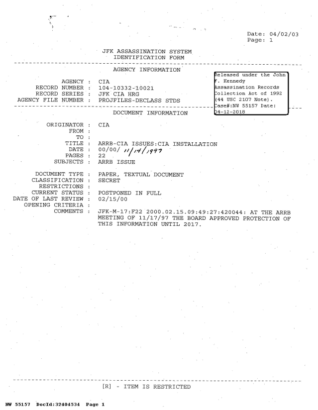 handle is hein.jfk/jfkarch53586 and id is 1 raw text is: 




Date: 04/02/03
Page: 1


JFK ASSASSINATION  SYSTEM
   IDENTIFICATION  FORM


                           AGENCY  INFORMATION

            AGENCY  :  CIA
     RECORD NUMBER  :  104-10332-10021
     RECORD  SERIES :  JFK CIA HRG
AGENCY FILE  NUMBER :  PROJFILES-DECLASS  STDS


DOCUMENT  INFORMATION


ORIGINATOR  :  CIA
      FROM
        TO


               TITLE
               DATE
               PAGES
            SUBJECTS

      DOCUMENT  TYPE :
      CLASSIFICATION :
      RESTRICTIONS   :
      CURRENT STATUS :
DATE OF LAST  REVIEW :
   OPENING  CRITERIA :
            COMMENTS :


ARRB-CIA  ISSUES:CIA INSTALLATION
00/00/  ;
22
ARRB ISSUE

PAPER, TEXTUAL  DOCUMENT
SECRET

POSTPONED  IN FULL
02/15/00

JFK-M-17:F22  2000.02.15.09:49:27:420044:  AT THE ARRB
MEETING OF  11/17/97 THE BOARD APPROVED  PROTECTION OF
THIS INFORMATION  UNTIL 2017.


[R] - ITEM IS RESTRICTED


NW 55157 Doeld:324O4534 Page 1


keleased under the John
F. Kennedy
Assassination Records
Collection Act of 1992
(44 USC 2107 Note).
Case#:NY 55157 Date:
J4-12-2018


