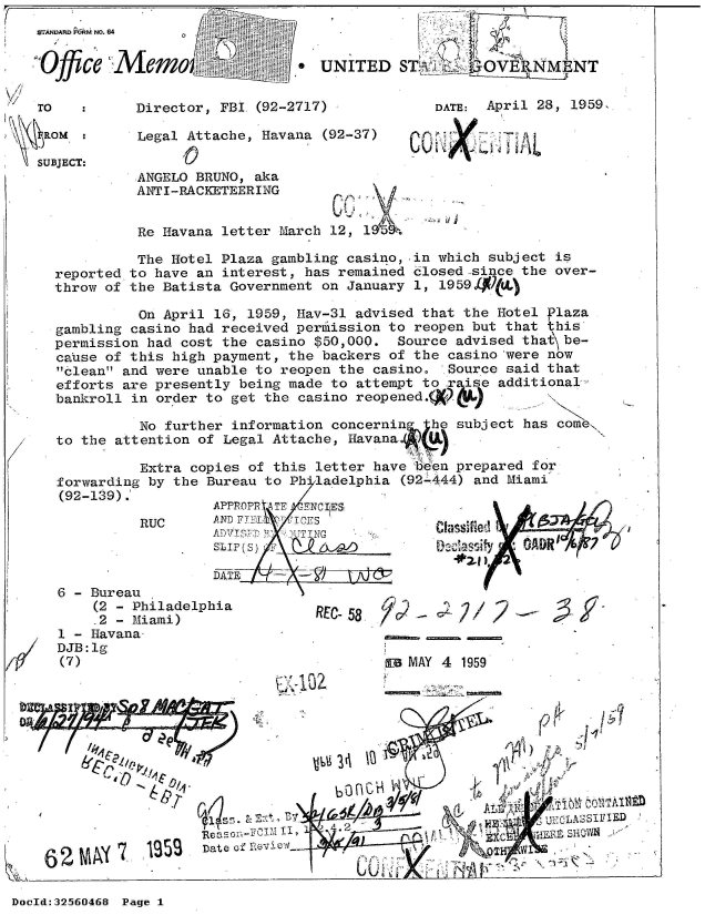 handle is hein.jfk/jfkarch53699 and id is 1 raw text is: 
W.ANIR P&RM NO.


0 ce
Offic

TO

  o OM

SUBJECT:


64


Memo-                  .


   Director,  FBI (92-2717

   Legal  Attache, Havana
         ;0


          ANGELO BRUNO, aka
          ANTI-RACKETEERING


          Re Havana letter March 12, 1

          The Hotel Plaza gambling casino, in which subject is
reported to have an interest, has remained closed-since the over-
throw of the Batista Government on January 1, 1959

          On April 16, 1959, Hav-31 advised that the Hotel Plaza
gambling casino had received perilission to reopen but that this
permission had cost the casino $50,000.  Source advised that\ be-
cause of this high payment, the backers of the casino 'were now
clean and were unable to reopen the casino.  Source said that
efforts are presently being made to attempt to rise  additional-
bankroll in order to get the casino reopened.(x

          No further information concerning  he subject has come
to the attention of Legal Attache, Havana..A U

          Extra copies of this letter have i'6en prepared for
forwarding by the Bureau to Ph'ladelphia (92-444) and Miami
(92-139).
                   APPROPR ATE -FNCI ES
          RUC      AN Ti     T CE'S

                   sur(s                      0 - Dac aity3 OADR'

                   DATE   '


Z


6 - Bureau
    (2 - Philadelphia
    -2 - Miami)
1 - Havana-
DJB:lg
(7)


REC-58   0C - C    /  2


a MAY 4 1959


r'~ 1C')


  04tW&





                         1~e~ ~Ci I, ~ -'.2
              SDate of                                  V
K 62NI '        u(>                            _   _


A


DocId:32560468 Page 1


UNITED   ST.j      'OVE9NM    NT


              DATE: April 28, 1959,

(92-37)


