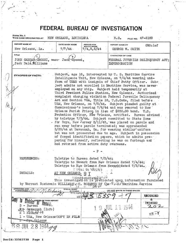 handle is hein.jfk/jfkarch53760 and id is 1 raw text is: IV,


FEDERAL BUREAU OF INVESTIGATION


Form No. 1
TI-IS CASE ORIGINATED AT NEW ORIEATE$, IOUISIANA


N. O.   FILE NO. 47-2183


REPORT MADE AT           DATE WHEN MADE PERIOD FOR    REPORT MADE BY     GIS: lef
                                       WHICH MADE
 New Orleans1 'La.        7/7/44      7/4,5,6/44       GEORGE W. SMITH1
 TITLE                                                CHARACTER OF CASE
 JOHNl- CAESARGROSSI, was:- Jack Grossi,              IEDERAL JUVENILE DELINQUENCY ACT;
 Jack DalLA'illiams                                  3 .IMPRS ONATI ON


 SYNOPSISOFFACTS:      Subject, age 16,. intercepted by, U. S. Maritime Service
                       Intelligence Unit, New  Orleans, on 7/4/44 wearing unt-
                       form of USMS with  insignia of Chief Petty Officer.  Sub-.
                       ject admits not enrolled  in Maritime Service, was never-
                       employed on anyiship.  Subject  held temporarily at
                       Third Precinct Police Station,  New Orleans., Authorized
                       complaint chargLng violation  Federal Juvenile Delinquency
                       Act and Section 76A, Title  18, U.S.Code, filed before,
                       USA, New Orleans, on 7/5/44.   Subject pleaded guilty at
                       Commissioner's hearing 7/6/44  and was removed to New
                       Orleans Pariah Prison in  lieu of $250.00 bond.  U.S.
                       Probation Officer,  ew Orleans,  notified.  Bureau advised -
                       by teletype 7/5/44.  Subject  committed to State Home
                     - for Boys, New Jersey 3/11/43,'was  placed on parole and
                       ran away before parole terminated;  was apprehended
                       3/29/44 at Savannah, Ga. for wearing  similar'uniform
                       but was not prosecuted due to  age.  Subject in possession
                       of forged identification papers, which  he admits pre-
                       paring fTr himself, reflecting he  was on furlough and
                       had returned from active duty overseas.

                                            -P  -

   REFERENCES:         Teletype to Bureau.dated 7/5/44;
                       Teletype to Newark from New Orleans  dated 7/4/44;
                       Teletype to New Orleans from Newarkedated  7/5/44.

   DETAILS:            AT NEW ORLEANS.                J T

                       This investigation-is predicated upon  information furnished
    by Warrant Boatswain WILLUAjfWl.v kT. RO1ERT 0f the. U  Maritime  Service
                                   J J     ~~
APPROVED AND                SPECIAL AGENT
FO.RA.D.       ~               IN CHARGE             0 NOT WRITE IN THESE SPACES
                                                                        ECORDED


     3-Bur eau                                 C)______
   1AJt -v USAOah (Info)

 L 1  - U S A ,   N e w   O r l e a n s   C O P Y   1 N .  F I L E , _ _ _ _ _ _ _ _ _ _ _ _ _ _ _ _ _ _


DocId:32563730  Page  1


'/9


I  ~


I


