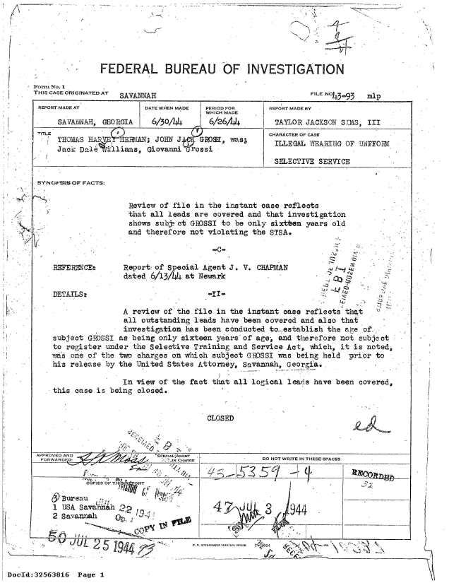 handle is hein.jfk/jfkarch53762 and id is 1 raw text is: 
FEDERAL BUREAU OF INVESTIGATION


FILE NO393


mlp0


REPORT MADE AT           DATE WHEN MADE PERIOD FOR   REPORT MADE BY
                                      WHICH MADE
     SAVAMNAH, GEORGIA    6/30/4       6/26/444       TAYLOR JACKSON STMS, III
TITLE                                                CHARACTER OF CASS

     Jack Dale   lhisnis, Givnir~s                    ILLEGAL lVVEAi11ING OF UNIF0Q-11
                                                      SELECTIVE SERVICE

SYNOPHISOF FACTS:


                     Review of file in the instant case reflects
                     that all leads are covered and that investigation
                     shows subja ct GFOSSI to be only sixtten years old
                     and therefore not violating the STSA.

                                        -C-

    REFERENCE:      Report of Special Agent J. V. CHAPMAN              4_7
                    dated 6/13/4  at Newark

    DETAILS:                           *II*
                                                                             Zr L
                    A review of the file in the instant case reflects that
                    all outstanding leads have been covered and also that
                    investigation has been conducted to establish the age of,
    subject GROSSI as being only sixteen years of age, and therefore not subject
    to register under the Selective Training and Service Act, which, it is noted,
    was one of the two charges on which subject GROSSI was being held  prior to
    his release by the United States Attorney, Savannah, Geor gia.

                    In view of the fact that all logical leads have been covered,
    this case is being closed.


                                       CLOSED



APPROVED AND               'SPECIALAGENT           D
FORWARD D: ,DOIN CHARGE THESESPACES


           COPIES OF THIS  ORT

      Bureau
    1 USA Savae 4h 3                    47 J4
    2 Savannah         1u9                          3,,:94


U. B, C.OYSRXMF ,RIsrrQorEIcB 74$~fJ34 ~
  _____         j'   %~A


Form No. 1
THIS CASE ORIGINATED AT


-7


  /


DocId:32563816  Page 1


-A,\ ~


UUL     L'
          1944e' 1-1


