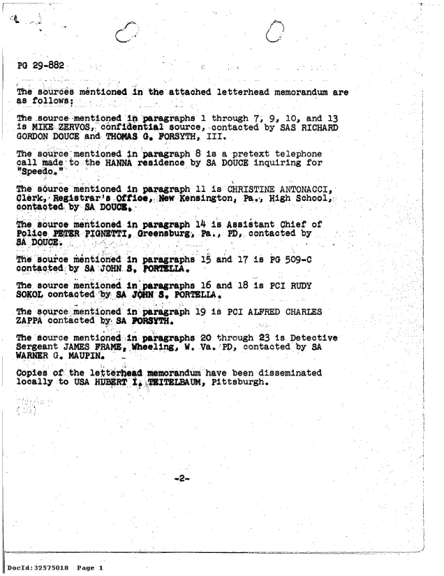 handle is hein.jfk/jfkarch53838 and id is 1 raw text is: -T


  PG 29-882

  The sources mentioned in the attached letterhead memorandum are
  as follows:
  The source -mentioned in paragraphs 1 through 7. 9, 10, and 13
  is MIKE ZERVOS, confidential source,-contacted by SAS RICHARD
  GORDON DOUCE and THOMAS Go FORSYTH, III.
  The source mentioned in paragraph 8 is a pretext telephone
  call hadeto  the HANNA residence by SA DOUCE inquiring for
  Speedo.
  The surce  mentioned in paragraph 11 is CHRISTINE ANTONACCI,
  Glerk, Registrar's Offioe,. New Kensington, Pa,,. High School,
  contaoted.: by ,A DOUCI.
    e source mentioned in paragraph 14 is Assistant Chief of
  Police PET;R FIGNETTI, Greensburg  Pa., PD, contacted by
  A  DOUCE.
  The source mentioned in paragraphs 15 and 17 is PG 509-C
  contacted b  SA JOHN 8, PORTELIA,
  The source mentioned in paragraphs 16 and 18 is PCI RUDY
  SOKOL oontacted 8y  A JHN  8  PORTELIA,
  The source. mentioned in paragraph 19 is PCI ALFRED CHARLES
  ZAPPA contacted by SA FORSTH.
  The source mentione4in  paragraphs 20 through 23 is Detective
  Sergeant JAMES FRAME, Wheeling,, W. Va..'PD, contacted by SA
  WARNER G, MAUPIN.
  Copies of the letterhead memorandum have been disseminated
  locally to USA HUB9RT ISWTZITBLBAUM, Pittsburgh.








                                W2-







DocId:32575018 Page 1


