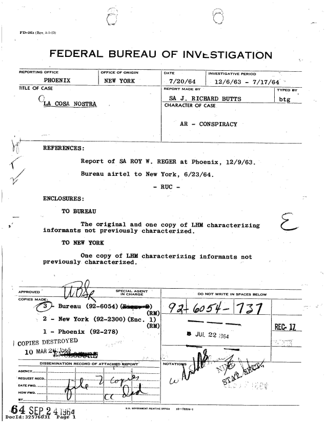 handle is hein.jfk/jfkarch53849 and id is 1 raw text is: 



FD-26& (Rev. 5-1-.9)


        FEDERAL BUREAU OF INV.STIGATION

REPORTING OFFICE    OFFICE OF ORIGIN DATE      INVESTIGATIVE PERIOD
      PHOENIX        NEW YORK         7/20/64    12/6/63 - 7/17/64
TITLE OF CASE                       REPORT MADE BY              TYPED BY
                                     SA J. RICHARD BUTTS         btg
      'LA COSA NOSTRA               CHARACTER OF CASE


                                        AR - CONSPIRACY


REFERENCES:

         Report of SA ROY W. REGER at Phoenix, 12/9/63.

         Bureau airtel to New York, 6/23/64.

                            -RUC


ENCLOSURES:


     TO BUREAU

         The original and one copy of LHM characterizing
informants not previously characterized.

     TO NEW YORK

         One copy of LHM characterizing informants not
previously characterized.


L&


                         SPECIAL AGENT
       APPROVEDIN CHARGE
   APPROVE     rJIi3b    INCHRG              DO NOT WRITE IN SPACES BELOW
COPIES MADE:V    I
          Bureau (92-6054) (     )
                                (RH)  9      o~-'~7             __
      2 - New York     (92-2300) (Enc. 1)
                                (RM)
      1 - Phoenix (92-278)                  JUL 22

COPIES DESTROYED
  10 MAR 2[    01
      ODISSEMINATION RECORD OF ATTACHD REPOR'r  NOTATID S
A G EN C Y ..- - - -  - - - -- - - - -- - - - -- - - - --.- - - -- - - --.- - - -- - - - -
           REQUEDO NOTD WRIT IN---SPACES- BELO






DATE FW5
HOW FWD.------ -----------  ------------------  --
    By------------------------------- --------------------


U.S. GOVERNMNT FR] STI.G OFFICE  16-76324-1


DocId:325i7613   Pge


11


I


