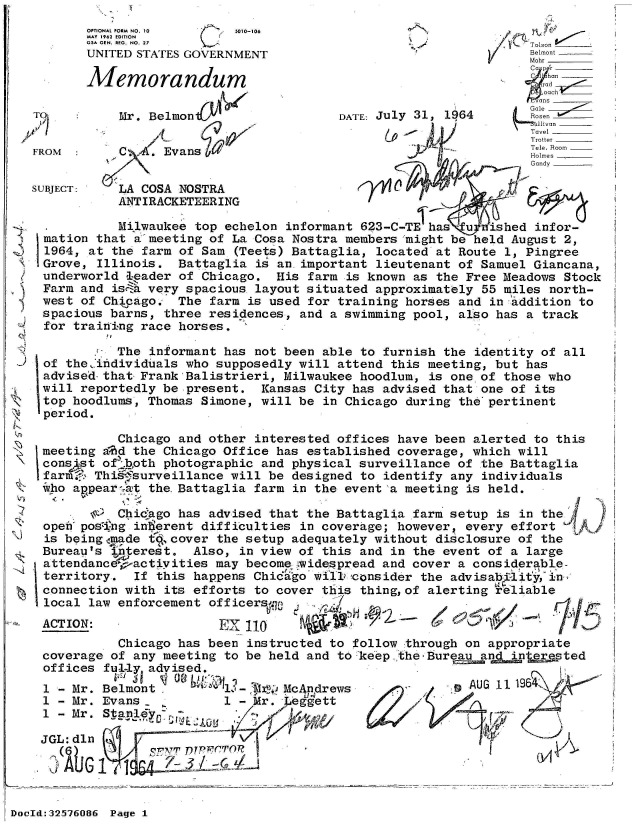 handle is hein.jfk/jfkarch53863 and id is 1 raw text is: 
       OPTIONAL FORM NO. 10 s010-106
       MAY 1962 EDITION
       G5A GEN. REG. NO. 27T
       UNITED STATES GOVERNMENT                                Belmont
                                                               Mohr
                                                               C lhan
       Memorandum                                               rad
                                                                ans_
T          Mr. Belmon                  DATE: July 31, 1964     Goslen
                            4                                  ~Tavel_ _ _
                                                               Trotter
FROM  :    C   . Evans                                         Holmes
                                                               Gandy

SUBJECT:   LA COSA NOSTRA                     0
           ANTIRACKETEERING

  .        Milwaukee top echelon informant 623-C-TE has uinfor-
  mation that a'meeting of La Cosa Nostra members might be held August 2,
  1964, at the farm of Sam (Teets) Battaglia, located at Route 1, Pingree
  Grove, Illinois. Battaglia is an.important lieutenant of Samuel Giancana,
  underworld leader of Chicago. His farm is known as the Free Meadows Stock
  Farm and isca very spacious layout situated approximately 55 miles north-
  west of Chicago. The farm is used for training horses and in addition to
  spacious barns, three residences, and a swimming pool, also has a track
  for training race horses.

           The informant has not been able to furnish the identity of all
 of the .individuals who supposedly will attend this meeting, but has
 advised-that Frank Balistrieri, Milwaukee hoodlum, is one of those who
 will reportedly be present. Kansas City has advised that one of its
 top hoodlums, Thomas Simone, will be in Chicago during the'pertinent
 period.

           Chicago and other interested offices have been alerted to this
 meeting a','d the Chicago Office has established coverage, which will
 Consist of  oth photographic and physical surveillance of the Battaglia
 farmi.* This surveillance will be designed to identify any individuals
 iwho appear4at the.Battaglia farm in the event a meeting is held.

        &  Chicago has advised that the Battaglia farm setup is in the
 open poszing intierent difficulties in coverage; however, every effort
 is being made t&,cover the setup adequately without disclosure of the
 Bureau's interest. Also, in view of this and in the event of a large
 attendance  actiyities may become widespread and cover a considerable-
 territory.  If this happens Chic'i o w il1 consider the advisab it ,in'
 connection with its efforts to cover this thing,of alerting rliable
 local law enforcement officer f7
 ACTION:                   1 EX110
           Chicago has been instructed to follow through on appropriate
 coverage of any meeting to be held and to keep the.Bure ad  n    pted
 offices fully advised.
 1 - Mr. Bermont1               McAndrews              AUG 11 196
 1 - Mr. Evans- Mr               eett
 1 -Mr.  St-pnldy

 JGL:dln
        (6     S77VTDTPF-6 0L
                     A-


DocId:32576086 Page 1


