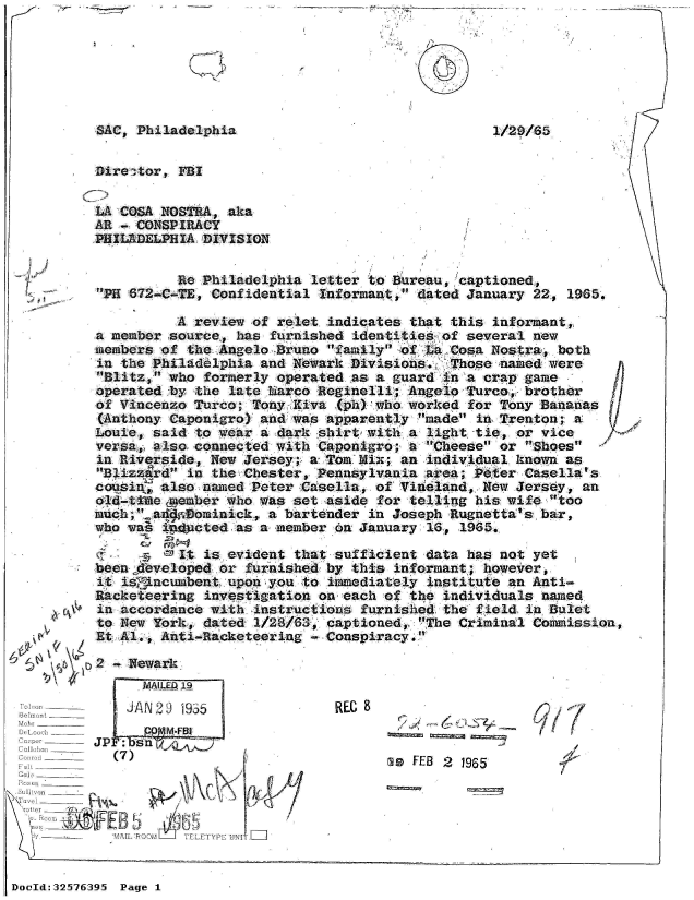 handle is hein.jfk/jfkarch53887 and id is 1 raw text is: 







SAC, Philadelphia


Dire ctor, FBI


LA COSA NOSTRA,  aka
AR - CONSPIRACY
PHILADELPHIA DIVISION


          Re Philadelphia  letter to Bureau, captioned,
PH 672-C-TE, Confidential  Informant, dated January 22, 1965.


          A review  of relet indicates that this informant,,
a member source,  has furnished identities of several  new
members of  the Angelo Bruno family of La Cosa Nostra,  both
in the Philadelphia  and Newark Divisions.  Those  named were
Blitz, who  formerly operated as a guard in a crap game
operated by  the late harco Reginelli; Angelo Turco, brother
of Vincenzo Turco;  Tony Kiva (ph) who worked for Trony Bananas
(Anthony Caponigro)  and was apparently made in Trenton;  a
Louie, said  to wear a dark shirt with a light tie, or vice
versa, also connected  with Caponigro; a Cheese or  Shoes
in Riverside, New  Jersey; a Tom Mix; an individual known  as
Blizzard  in the Chester, Pennsylvania area; Peter Casella's
cousi   also named  Peter Casella, of Vineland, New Jersey,  an
old-titme emember who was set aside for telling his wife  'too
much;.ad   ominick,  a bartender in Joseph Rugnetta's bar,
who was, id3cted  as a member on January 16, 1965.

           It is evident that sufficient data has not yet
beenfdeveloped  or furnished by this informant; however,
it is'incumbent  upon you to immediately institute an Anti-
Racketeering  investigation on each of the individuals  named
in accordance with  instructions furnished the field  in Bulet
to New York,  dated 1/28/63, captioned, The Criminal Commission
Et Al., Anti-Racketeering    Conspiracy.


k4    2 -, Newark.


      MAILED 19
      J/N20 1955
         M-:FBj
   JP: n   A
OIL ~  j s0 nL____


C u I,mi ______
F ol'       (7)_____
Felt ______
GaOl _



              AI OM'LA TELETYPE'UNI


REG 9


        / ',,1J

msW FEB 2 1965


3


DocId:32576395 Page 1


7.


I


1/21D/85


I


W,


V


F


