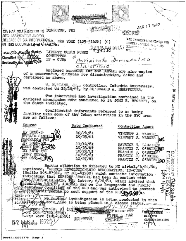handle is hein.jfk/jfkarch53936 and id is 1 raw text is: 


                i.                                  1962

AS     CTiN A  DIRECTOR, FBI

RELEAS CF CAA FORMT~KAC NEW YORK (105-51628) (C)
IN THIS DOCUMENT.dZSIa    i ,z(

4;    o        LIBERTY CUBAN FTiND 3r
               IS  CUBAJ
      Dec                l0'.                                lje q4
               Enclosed herefifth'Td? or e  tiiiau are nine copies
        fa maemorandum, suitable for dissemination, dated and
        captioned as above.

               W. H. LANE JR., Controller, Columbia University,
       Was contacted on 12/18/61, by IC'EDWARD A. HEGSTETTER.

               The interviewvs and% investigation contained in the
       enclosed memorandum were conducted by SA JOHN E. HEGARTY, on
       the dates indicated.

               Confidential informants referred to as being
       familiar with somie of the Cuban activities in the NYC area
       are as follows:

       .Soree           Date Contacted  Contacting Agent

          3226-s          10/24/61      VINCENT J. WARGER
                          10/23/61      VINCENT '. WARGER
        LCHAD FPsJ(
                         11/14/61       MAURICE H. LAUZIERE
       s10 23/61                        FRANIS 3. 0 BRIE )
       31023/61                         FRANdIS 3. O'BRIEN
       S NY 282          10/26/61       FRANCIS 3. O BRIEN
       Y 26510/27/61                    FRANCIS J. o BRIE

               Bureau attention is directed to NY airtel, -6/24/60,
       captioned, -FRENTE RWOLUCIONARIO DEMOCRATICO; IS-CUBA
       (Bufile 105-87912, NY 105-41380) which contains information
       indicating that ENRIQUE ABASCAL had been in contact with
   V,  .-  RW E RP AdWIN,,.    letter, 6/26/60$ Miamii advised that
        c      Lo 'C1A, ABASCAL was on the Propaganda and Public
               Comitt of the FRD and was- authorized to  ontae
       Ali              seek support of the FRD 6

       N          uLe  investigation is being conducted in thi
       o   / an -thizaae is being placed in i closed status..  -
       q            9reau-Encls . 9)1 (
       1-New York (105-51628)         FB    9       FOR
       DoD:325787C 7PaICeTI1



DocId:32578778 Page1


