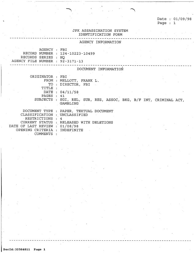 handle is hein.jfk/jfkarch53951 and id is 1 raw text is: 



                                                                 Date   01/09/98
                                                                 Page   1

                           JFK ASSASSINATION  SYSTEM
                              IDENTIFICATION FORM
-------------------------------------------------------------------------------
                              AGENCY  INFORMATION


            AGENCY
     RECORD NUMBER
     RECORDS SERIES
AGENCY FILE NUMBER


FBI
124-10223-10499
HQ
92-3171-13


DOCUMENT INFORMATION


         ORIGINATOR
               FROM
                 TO
              TITLE
              DATE
              PAGES
           SUBJECTS


      DOCUMENT TYPE
      CLASSIFICATION
      RESTRICTIONS
      CURRENT STATUS
DATE OF LAST REVIEW
   OPENING CRITERIA
           COMMENTS


  FBI
  MELLOTT, FRANK L.
  DIRECTOR, FBI

  04/11/58
  41
  SGI, REL, SUR, RES, ASSOC, BKG, B/F INT, CRIMINAL ACT,
  GAMBLING

  PAPER, TEXTUAL DOCUMENT
: UNCLASSIFIED
:4
:.RELEASED WITH DELETIONS
  01/08/98
  INDEFINITE


DocId:32584811 Page 1


