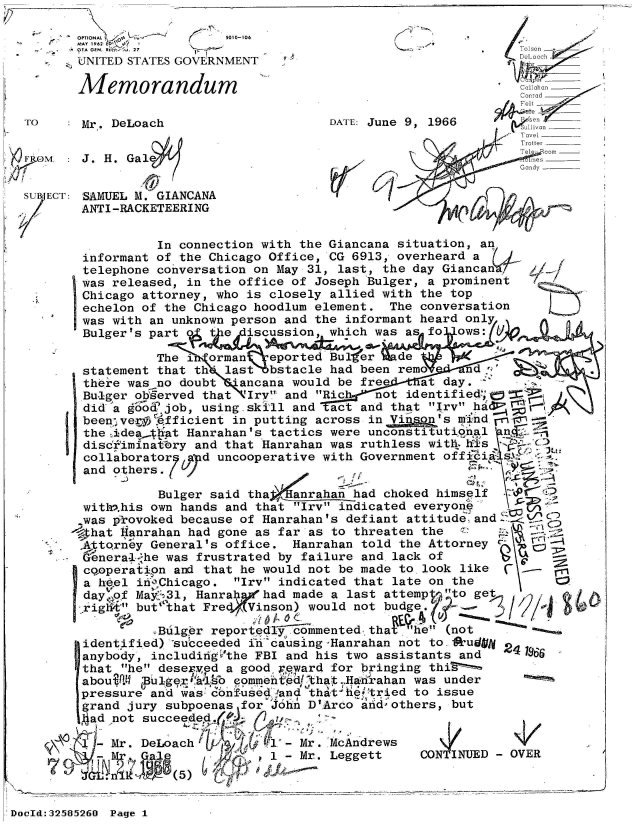 handle is hein.jfk/jfkarch53963 and id is 1 raw text is: 

        OPTIONAL~         llu01-108
        MAY 1962  7  
        'A GEN. R  7Tos. 27
        UNITED STATES GOVERNMENT                                  _

        Memorandum                                                 _
                                                               Conrad
                                                               Fe
        O Mr. DeLoach DATE: June 9, 1966 eivn
                                                               Ta~el
                                                               Trotter
                                                               Teleecomr
ir OM: J. H.   GalG ms
               ./1y

 SUB ECT: 'SAMUEL M. GIANCANA
        ANTI-RACKETEERING


                  In connection with the Giancana situation, an
        informant of the Chicago Office, CG 6913, overheard a
        telephone conversation on May 31, last, the day Giancan V
        was released, in the office of Joseph Bulger, a prominent
        Chicago attorney, who is closely allied with the top
        echelon of the Chicago hoodlum element. The conversation
        was with an unknown person and the informant heard only
        Bulger's part o t e  iscussion, which was as fo ows:

                 The i  orman   eported ButEer  de
        statement that th' last bstacle had been rem    nd
        there was no doubt *ancana would be free  at day.
        Bu-iger ob~erved that 'Iry and Rich not identified; =
        did a go  job, using.skill and act and that Irv hal'
        been'vef.Qfficient in putting across in Vf   s'sm nd
        the idea.t$iat Hanrahan's tactics were unconstitutional n
        discfiminat:^ry and that Hanrahan was ruthless with  is
        collaborator 7 d uncooperative with Government officis
        and others.

                  Bulger said thafanaha    ad choked himself
        with>.his own hands and that Irv indicated everyone
        was provoked because of Hanrahan's defiant attitude and
        4hat Hanrahan had gone as far as to threaten the
        Attorney General's office. Hanrahan told the Attorney
        Genera-1 he was frustrated by failure and lack of
        cooperatipn and that he would not be made to look like
        a heel in'Chicago. Irv indicated that late on the
        day..of May631, Hanra  had made a last attemp  o get
          rig but' that Fredf Vinson) would not budge. -

                 eBulger reported   m' (not
        identified) *succeeded in causing-Hanrahan not to #kudgi
        anybody, includiigVthe FBI and his two assistants and
        that he desered a good 'eward for bringing thiS
        aboui.4  us        eommentedthat ,HAdrahan was under
        pressure and was- bnf-used -and that f&!tried to issue
        grand jury subpoenas for John D'Arco and -others, but
        ad  not succeeded.,

            Mr. DeLoach           - Mr. McAndrews
             Mr                 1 - Mr. Leggett   CONTINUD    OVER

  n           -     5


DocId:325826O Page 1


