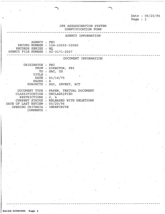 handle is hein.jfk/jfkarch53973 and id is 1 raw text is: 



Date   05/20/96
Page   1


JFK ASSASSINATION SYSTEM
   IDENTIFICATION FORM


                             AGENCY  INFORMATION

            AGENCY :FBI
     RECORD NUMBER   124-10203-10060
     RECORDS SERIES : HQ
AGENCY FILE NUMBER   92-3171-2507


DOCUMENT INFORMATION


         ORIGINATOR
               FROM
                 TO
              TITLE
              DATE
              PAGES
           SUBJECTS

      DOCUMENT TYPE
      CLASSIFICATION
      RESTRICTIONS
      CURRENT STATUS
DATE OF LAST REVIEW
   OPENING CRITERIA
           COMMENTS


  FBI
  DIRECTOR, FBI
  SAC, CG

  01/16/75
:4
  SGI, INVEST, ACT

  PAPER, TEXTUAL DOCUMENT
  UNCLASSIFIED
  2, 4
  RELEASED WITH DELETIONS
  05/20/96
  INDEFINITE


DocId:32585592 Page 1


