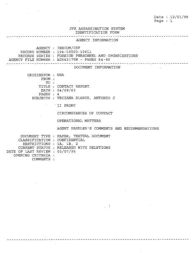 handle is hein.jfk/jfkarch54308 and id is 1 raw text is: 



Date   12/01/98
Page   1


JFK ASSASSINATION SYSTEM
   IDENTIFICATION FORM


AGENCY INFORMATION


            AGENCY
     RECORD NUMBER
     RECORDS SERIES
AGENCY FILE NUMBER


ORIGINATOR
      FROM
        TO
     TITLE
     DATE
     PAGES
  SUBJECTS


INSCOM/CSF
194-10003-10411
FOREIGN PERSONNEL AND ORGANIZATIONS
AC643175W - PAGES 84-86


       DOCUMENT INFORMATION

USA


CONTACT REPORT-
04/09/63
4
VECIANA BLANCH, .ANTONIO C


II FRONT

CIRCUMSTANCES OF CONTACT

OPERATIONAL MATTERS

AGENT HANDLER'S COMMENTS AND RECOMMENDATIONS


      DOCUMENT TYPE
      CLASSIFICATION
      RESTRICTIONS
      CURRENT STATUS
DATE OF LAST REVIEW
   OPENING CRITERIA
           COMMENTS


PAPER, TEXTUAL DOCUMENT
CONFIDENTIAL
IA, 1B, 2
RELEASED WITH DELETIONS
0.3/07/95



