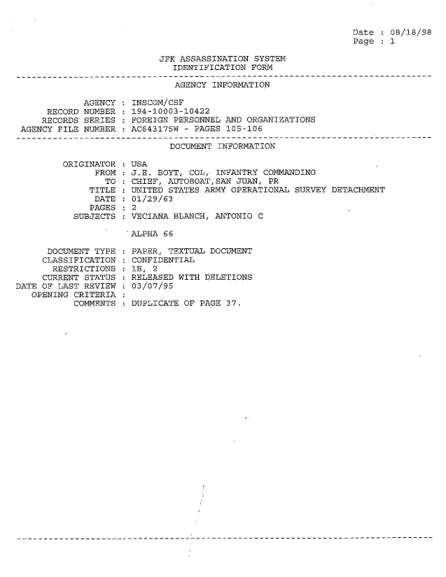 handle is hein.jfk/jfkarch54314 and id is 1 raw text is: 


Date   08/18/98
Page   1


JFK ASSASSINATION SYSTEM
   IDENTIFICATION FORM


AGENCY INFORMATION


            AGENCY
     RECORD NUMBER
     RECORDS SERIES
AGENCY FILE NUMBER


INSCOM/CSF
194-10003-10422
FOREIGN PERSONNEL AND ORGANIZATIONS
AC643175W - PAGES 105-106


DOCUMENT INFORMATION


ORIGINAT
      FR


OR
OM
TO


   TITLE
   DATE
   PAGES
SUBJECTS


USA
J.E. BOYT, COL, INFANTRY COMMANDING
CHIEF, AUTOBOATSAN  JUAN, PR
UNITED STATES.ARMY OPERATIONAL SURVEY DETACHMENT
01/29/63
2
VECIANA BLANCH, ANTONIO C


ALPHA 66


      DOCUMENT TYPE
      CLASSIFICATION
      RESTRICTIONS
      CURRENT STATUS
DATE.OF LAST REVIEW
   OPENING CRITERIA
           COMMENTS


PAPER, TEXTUAL DOCUMENT
CONFIDENTIAL
IB, 2
RELEASED WITH DELETIONS
03/07/95

DUPLICATE OF PAGE 37.


:
:
:
:


