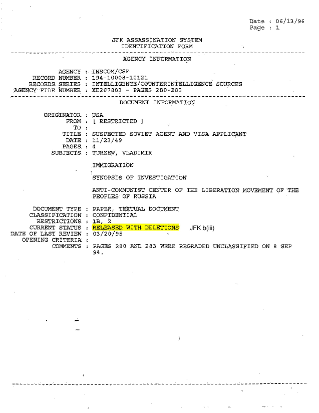 handle is hein.jfk/jfkarch54316 and id is 1 raw text is: 

Date   06/13/96
Page   1.


JFK ASSASSINATION SYSTEM
   IDENTIFICATION FORM


AGENCY INFORMATION


            AGENCY
     RECORD NUMBER
     RECORDS.SERIES
AGENCY FILE NUMBER


INSCOM/CSF
194-10008-10121
INTELLIGENCE/COUNTERINTELLIGENCE SOURCES
XE267803 - PAGES 280-283


DOCUMENT INFORMATION


ORIGINATOR.
      FROM
        TO
     TITLE
     DATE
     PAGES.
  SUBJECTS


      DOCUMENT TYPE
      CLASSIFICATION
      RESTRICTIONS.
      CURRENT STATUS
DATE OF LAST REVIEW
   OPENING CRITERIA
           COMMENTS


:USA
  [ RESTRICTED ]

  SUSPECTED SOVIET AGENT AND VISA APPLICANT
  11/23/49
:4
  TURZEW, VLADIMIR


IMMIGRATION

SYNOPSIS OF INVESTIGATION

ANTI-COMMUNIST CENTER OF THE LIBERATION MOVEMENT  OF THE
PEOPLES OF RUSSIA

PAPER, TEXTUAL DOCUMENT
CONFIDENTIAL
lB, 2
RELEASED WITH DELETIONS   JFK b(iii)
03/20/95

PAGES 280 AND 283 WERE REGRADED UNCLASSIFIED  ON 8 SEP
94.


