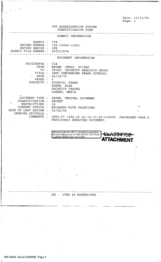 handle is hein.jfk/jfkarch60028 and id is 1 raw text is: Date: 10/13/99
Page: 1

JFK ASSASSINATION SYSTEM
IDENTIFICATION FORM

AGENCY INFORMATION
AGENCY    CIA
RECORD NUMBER    104-10049-10221
RECORD SERIES : JFK
AGENCY FILE NUMBER : 80T01357A

DOCUMENT INFORMATION

ORIGINATOR
FROM
TO
TITLE
' DATE
PAGES
SUBJECTS
DOCUMENT TYPE
CLASSIFICATION
RESTRICTIONS
CURRENT STATUS
DATE OF LAST REVIEW
OPENING CRITERIA
COMMENTS

CIA
BROWN, JERRY, DC/SAG
CHIEF, SECURITY ANALYSIS GROUP
INFO CONCERNING FRANK STURGIS.
06/18/76
6
STURGIS, FRANK
RORKE, ALEX
SECURITY TRACES
LORENZ, MARIA

PAPER, TEXTUAL DOCUMENT
SECRET
- 1B
RELEASED WITH DELETIONS
02/02/94

JFK2:F7 1994.02.02.16:13:20:530005: PROCESSED FROM A
PREVIOUSLY REDACTED DOCUMENT.
ie eased under the John F. Kennedy Assassination 1 .
ecords Collection Act of 1992 (44 USC 2107 Note).
as -W V 59 24 Date 1T0-21A-021
ATTACHMENT

[R] - ITEM IS RESTRICTED

NW 65924 Bocd:32342596 Page 1

4-



