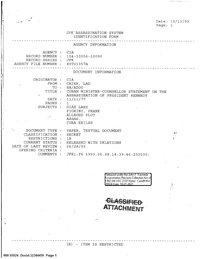 handle is hein.jfk/jfkarch60049 and id is 1 raw text is: Date: 10/13/99
Page: 1

JFK -ASSASSINATION SYSTEM
IDENTIFICATION FORM

AGENCY INFORMATION

AGENCY
RECORD NUMBER
RECORD SERIES
AGENCY FILE NUMBER

CIA
104-10056-10090
JFK
80T01357A

DOCUMENT INFORMATION

ORIGINATOR
FROM
TO
TITLE

DATE
PAGES
SUBJECTS
DOCUMENT TYPE
CLASSIFICATION
RESTRICTIONS
CURRENT STATUS
DATE OF LAST REVIEW
OPENING CRITERIA
COMMENTS

CIA
CHIEF, LAD
SA/ADDO
CUBAN MINISTER-COUNSELLOR STATEMENT ON THE
ASSASSINATION OF PRESIDENT KENNEDY
11/11/77
1
DIAZ LANZ
FIORINI, FRANK
ALLEGED PLOT
ASSAS.
CUBA EXILES
PAPER, TEXTUAL DOCUMENT
SECRET
1B
RELEASED WITH DELETIONS
06/28/93
SFK1:F6  1993.06.28.14:39:46:250530:

|eleased under the John F. Kennedy
ssassination Records Collection Act of
992 (44 USC 2107 Note). Case:NW
5324 Date 10-21-2021

ATTACHMENT

[R] - ITEM IS RESTRICTED

NW 65924 Docd:32459 Page 1

4-


