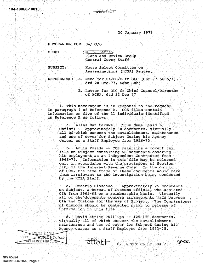handle is hein.jfk/jfkarch60094 and id is 1 raw text is: 104-10068-1 0010

20 January 1978

MEMORANDUM FOR: SA/DO/O

FROM:
SUBJECT:
REFERENCES:

. . atta
Plans and Review Group
Central Cover Staff
House Select Committee on
Assassinations (HCSA) Request

A. Memo for SA/DO/O fr OLC I1LC 77-5685/4),
dtd 28 Dec, 77, Same Subj

B. Letter for OLC fr Chief Counsel/Director
of HCSA, dtd 22 Dec 77
1. This memorandum is in response to the request
in paragraph 4 of Reference A. CCS files contain
information on five of the 11 individuals identified
in Reference B as follows:

a. Alias Dan Carswell (True Name David L.
Christ) -- Approximately 30' documents, virtually
all of which concern the establishment maintenance
and use of cover 'for Subject during, his Agency
career as, a Staff Employee from 195.6-70.

b. Louis Posada - CCS maintains `a covert tax
file on Subject containing 58 documents cover ing
his employment as an Independent Contractor from
1968-75. Information in th s f ile may be released
only in accordance with the provisions of Section
6103 of the Internal Revenue Code.  In the opinion
of CCS, the time frame of these documents would make
them irrelevant to the investigation being conducted
by the HCSA Staff.

c. Cesario Diosdado -- Approximately 25 'documents
on Subject, a Bureau of Customs official who assisted
CIA from 1961-68 on a reimbursable basis.  Virtually
 all of the documents concern arrangements made between
CIA and Customs for the use of Subject. -The Commissioner
of Customs should be contacted prior o release of
information in this f ile.
. =David Attlee Phillips    1525-150 documents,
virtually all of which concern the establishment,
maintenance and 'use of cover for Subject during :his
Agency career as a Staff Employee from 1953-75.
II~U~vE2 IMPDET CL BY 004925

r

NW 65924
Doc1d:32348168 Page 1

`i

I.

I      .

E2      T, ,CL,: BY  00:4925


