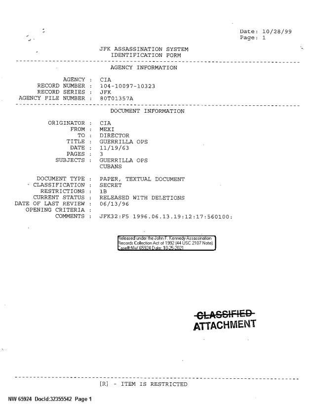handle is hein.jfk/jfkarch60171 and id is 1 raw text is: Date: 10/28/99
Page: 1

JFK ASSASSINATION SYSTEM
IDENTIFICATION FORM

AGENCY INFORMATION
AGENCY : CIA
RECORD NUMBER : 104-10097-10323
RECORD SERIES : JFK
AGENCY FILE NUMBER : 80T01357A

DOCUMENT INFORMATION

ORIGINAT
FR

OR
OM
TO

TITLE
DATE
PAGES
SUBJECTS

DOCUMENT TYPE
CLASSIFICATION
RESTRICTIONS
CURRENT STATUS
DATE OF LAST REVIEW
OPENING CRITERIA
COMMENTS

CIA
MEXI
DIRECTOR
GUERRILLA OPS
11/19/63
3
GUERRILLA OPS
CUBANS
PAPER, TEXTUAL DOCUMENT
SECRET
1B
RELEASED WITH DELETIONS
06/13/96
JFK32:F5  1996.06.13.19:12:17:560100:

eleased under the John F. Kennedy Assassination
ecords Collection Act of 1992 (44 USC 2107 Note).
aset-NW  5924 Date 10-25-2021

ATTACHMENT

[R] - ITEM IS RESTRICTED

NW 6592M DocId:32355542 Page 1|

:
:
:
:


