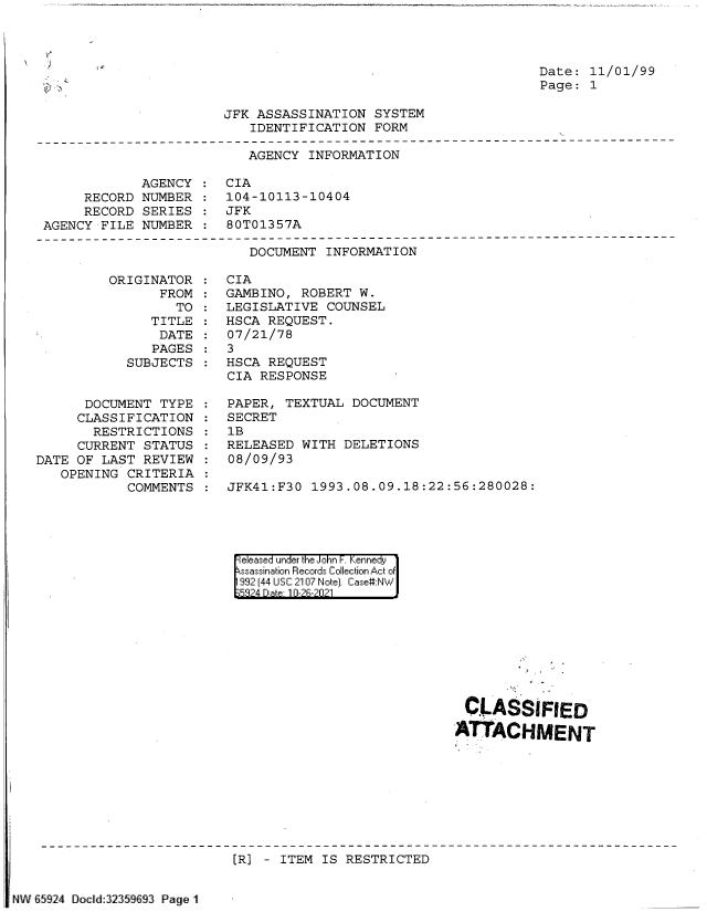 handle is hein.jfk/jfkarch60251 and id is 1 raw text is: Date: 11/01/99
Page: 1

JFK ASSASSINATION SYSTEM
IDENTIFICATION FORM
AGENCY INFORMATION
AGENCY : CIA
RECORD NUMBER : 104-10113-10404
RECORD SERIES : JFK
AGENCY FILE NUMBER : 80T01357A

DOCUMENT INFORMATION

ORIGINATOR
FROM
TO
TITLE
DATE
PAGES
SUBJECTS
DOCUMENT TYPE
CLASSIFICATION
RESTRICTIONS
CURRENT STATUS
DATE OF LAST REVIEW
OPENING CRITERIA
COMMENTS

CIA
GAMBINO, ROBERT W.
LEGISLATIVE COUNSEL
HSCA REQUEST.
07/21/78
3
HSCA REQUEST
CIA RESPONSE
PAPER, TEXTUAL DOCUMENT
SECRET
1B
RELEASED WITH DELETIONS
08/09/93
JFK41:F30 1993.08.09.18:22:56:280028:

eeased under the John -. Kennedy
ssassination Records Collection Act of
992 (44 USC 2107 Note). Case:NW
5824 Date 10-2R-2021

CLASSIFIED
ATTACHMENT

[R] - ITEM IS RESTRICTED

NW 65924 Docld:32359693 Page 1

(0

'J


