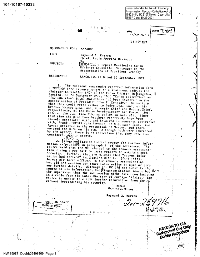 handle is hein.jfk/jfkarch60456 and id is 1 raw text is: 104-10167-10233____                                                            _______
-                              eleased under the John -. Kennedy
\ssassination Records Collection Act of
992 (44 USC 2107 Note). Case.:NW  -
11 HSY L77
-IJMORANDU1.g JO: SA/ADI
FRC.:I:           Raymond A. Warrcrj
Chief. Latin Arerica Division
SIUlJECT:        CS5IOR1o';-1 Reprrt Mentioning Cuban
Minister-Counscllor Statement on the
Assassinat inn cf President kennedy
REFERENCF       iA/CO/235-77 Dated 30 September 1977
I.  The referent merorandun reported infornation from
a ZR;AzIOO intelligence rerzrt of a statement mde by' the
Minister-Counsellor (MC) of the Cuban Embassy i     ngston,
Jamaicj, on 24 September 1977, that Cuban exiles iuc   as
DIAZ- L~(fnul (sic) and others had been involved in the
assassination of President John F. Kennedy. We believe
that this could refer either to Pedro DIAZ Lanz, or ns
brother Marcos DIAZ Lan:, formerly Chief and Deputy Chief,
respectielyv   of the Cuban Revolutionary Air Fcce.  Both
entered the U.S. from Cuba as exiles in mid-i959.   Since
that time the DIAZ Lanz brothers reportedly have been
closely associated with, and. involved in numerous activitiec
with, Frank SiJRCiS fakes FlnOU14n  (trao            h
Agency assisted in the evacuation of Miarcos, andFedroh
entered the U.S on his own. Although both were debriefed
by the Agency, there is no indication that they were ever
considered Agency assets.
2.. a ng sto  Station queried source for further infor-
sation as proiset in paragraph 1    of the reference. The
source said that the MC referred to the Kennedy assassina-
tion during a pep talk to party members to maintain good
security.  Further, that the MC said that recent infor-
mation had arrived implicating DIAZ Lan (fn) (sic),
former air force officer, in the Kennedy assacjination
but did not nention any other Cub-an exiles by nime or give
any further details.   Although the MC did not identify the
source of his information, thcjgtn        tto    source hadI6C
the impression that the information might have been included
in a cable from tihe Cuban .Ministry of [oreign Affairs.  The
source is unable to elicit further information from the MI:
without jeopardii ng his security.           -
BaA. --r
Raymond A. Warren
..c~:  IC Staff
_  Vr1iAF~rlrl;:  t!i'l..,  -                              E',X  ~~'IJ) I
,RO
d:                                                                   U
NW 8587 Dcld:2408139  age


