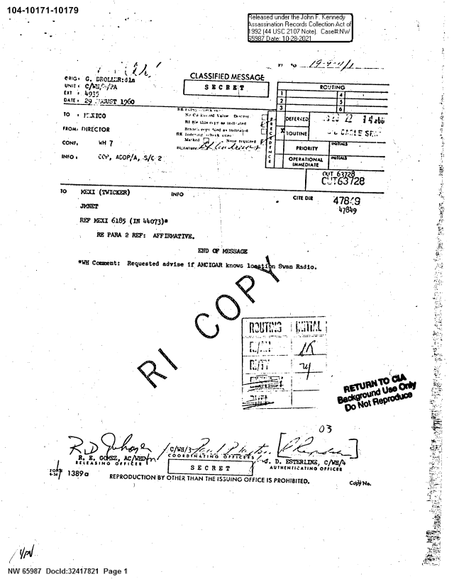 handle is hein.jfk/jfkarch60476 and id is 1 raw text is: 104-10171-10179

eleased under the John F.Kennedy1
ssasinaion Records Collection Act of~
992 (44 USC 2107 Note). Case#:N
5887 Date- 10-28-2021

11,11,  . nOLR~1   /         CLASSIFIED MESSAGE
[xi  G. 49,r   dla
UN~trn C/6~.?                   ~
CAi 29                                          DEFER T 1      (~4
-,k                 -    uu  rrq p- r -  FG  PDIORI
INFO ,    C00, AGP', S /C'' ,                            C    OPERATIONAL 1
IMMEDIATE
TO    Mu (TWICMM~)             INFO                                      C     78?
31TNET471
REF iX= 6185 (IN 41073)*
RB PARA 2 REF: AFFIRATrIV.

*W Commet:

END Q' H7 A(
Requested advise If AMCIGAR known  1   Sean Radio.

L I

r g'i
-it

-I

03
18aS E C R E T                               AUTHNTNICATING OFFICeS
110  1389a  REPRODUCTION BY OTHER2 THAN THE ISSUING OFFICE IS PROHIBITED.

NW  5 i7 D1ocld:32 417821 PaeI

-Md

3
is
4
M;.
as, .,

o i Na


