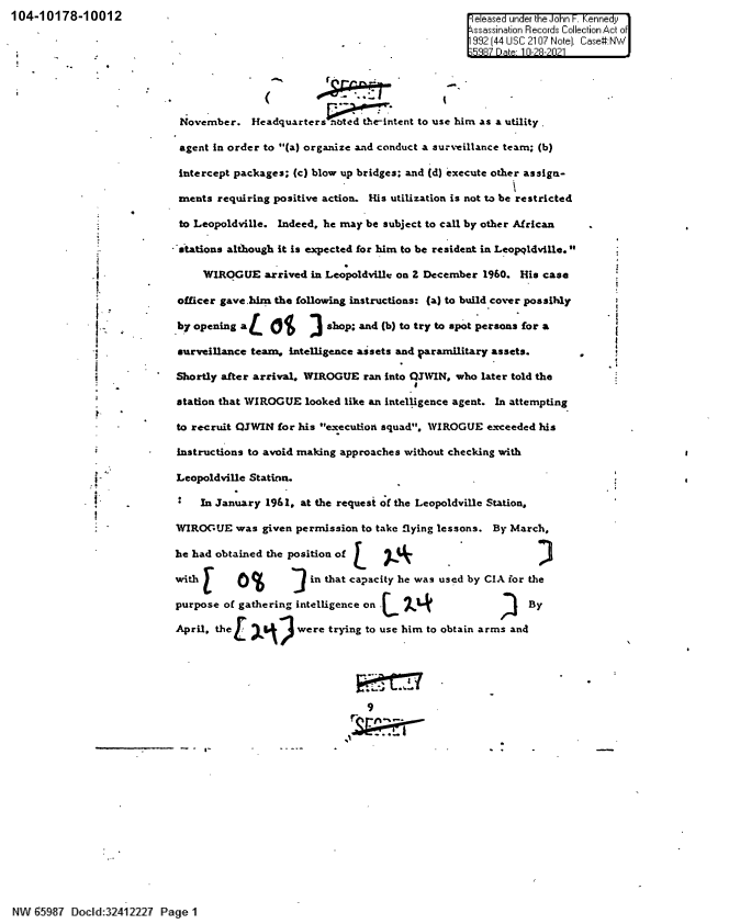 handle is hein.jfk/jfkarch60519 and id is 1 raw text is: 104-10178-10012                                                          l eeased under the ohn- Kennedy
\ssassination Records Collection Act of
-                    932 (44 USC 2107 Note). Case'I :NW
E;9R 17 D  a  12-?-?.I1
November. Headquarters noted the-intent to use him as a utility .
agent in order to (a) organize and conduct a surveillance team; (b)
intercept packages; (c) blow up bridges; and (d) execute other assign-
ments requiring positive action. His utilization is not to be restricted
to Leopoldville. Indeed, he may be subject to call by other African
stations although it is expected for him to be resident in Leopldville.
j FWIROGUE arrived in Leopoldville on Z December 1960. His case
officer gave.him the following instructions: (a) to build cover possibly
Sby opening aL  ot   ] shop; and (b) to try to spot persons for a
surveillance team, intelligence assets and paramilitary assets.
Shortly after arrival. WIROGUE ran into QJWIN, who later told the
station that WIROGUE looked like an intelligence agent. In attempting
to recruit OJWIN for his execution squad, WIROGUE exceeded his
instructions to avoid making approaches without checking with
Leopoldville Station.
In January 1961, at the request of the Leopoldville Station,
WIROGUE was given permission to take flying lessons. By March,
he had obtained the position of [
with E      %        in that capacity he was used by CIA for the
purpose of gathering intelligence on .  7ABy
April. the         were trying to use him to obtain arms and
9

'N V ' '58  Do ld:32412227 Page I1


