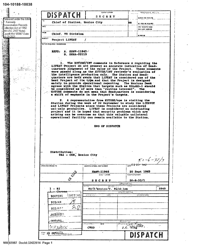 handle is hein.jfk/jfkarch60655 and id is 1 raw text is: 104-10188-10038
-ele.ased under the John
Kcennedy
ssassination FRecords
ollec:tion Act of 1992
44 US3C 2107 Note].
ase#I:NW 85987 Date:
f f
-
WC
I'        E-98  Docld:2421213'14

TO
-w -

S PATCH

I

S E C R E T

Chief of Station. Mexico City
Chief. WH Division
Projcct'LIFEAT    /

PCI.VS RCQTJ'flO - UT.PtNrJ.1
REFS: A. HWlW-11843f
B. HMMA-22115
1. The KTUBE/INT comments in Reference A regarding the
LIFEAT Project do not present an, accurate indication of Head-
quarters judgement of the value of the Project. These comments
were passed along as the 'KUTUBE/INT reviewer's evaluation of
'the intelligence production only.  The Station and -Head-
quarters are both` aware_ that- LIFEAT is considered one. of- the-
best Project of its type'and that the Project is designed-
mainly to- provide operational reporting. The Mexican Desk
agrees withtthe Station that targets such as ESLARD-1 should
be .considered`as aof more than routine interest. The
KUTUBE comments do not mean that Headquarters is considering
a shift of emphasis in the 'Project's targets.
2. A representative from KUTUBE/ops is visiting the
Station during the week of 22 September to study the LIENVOY
and LIFEAT Projects,-since these Projects are considored
uni-uely productive. LIFEAT is considered an outstanding
project and' it is hoped that security problems which are
arising can be overcome so that this valuable unilateral
operational facility can remain available to the Station.
END OF DISPATCH
Distribution:
O&1 - COS, iexico City
- /

ROAS REI
e s
Pag

FIRE T

hCf TO

A

1 - RI
d-Chrono  ---
ROUTIG  i IT AL
RID/AN
RIniu

--ii
3I,..A

OrSPATC4 SYLt A A.C MrJVLR
HALW-1 1946

I                    '~*~C*~ C.ATICI4

S E C R E T

20 Sept 1963
50-6-32/1

WH/3 .'exico/T. Ward:jpm i 5940
cC;' r   A l
11       ___
__--

a;E

CWHD

1 DISPATCH

t--

-  Wt -ctIIM
fj.COxE

J.C.'KIAge `


