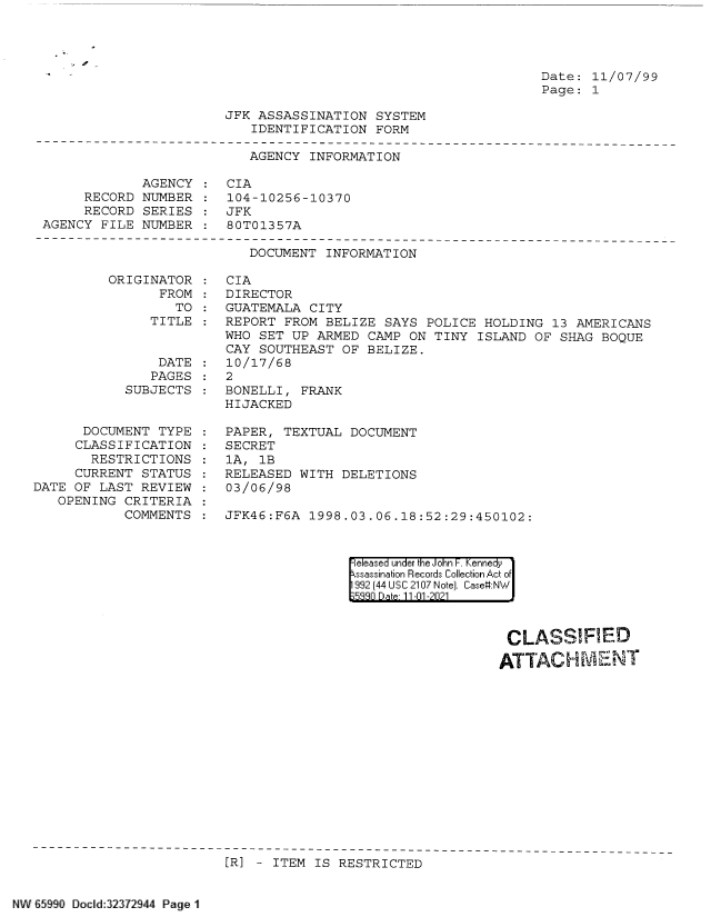 handle is hein.jfk/jfkarch60797 and id is 1 raw text is: Date: 11/07/99
Page: 1

JFK ASSASSINATION SYSTEM
IDENTIFICATION FORM

AGENCY INFORMATION
AGENCY : CIA
RECORD NUMBER : 104-10256-10370
RECORD SERIES    JFK
AGENCY FILE NUMBER : 80T01357A

DOCUMENT INFORMATION

ORIGINATOR
FROM
TO
TITLE

DATE
PAGES
SUBJECTS
DOCUMENT TYPE
CLASSIFICATION
RESTRICTIONS
CURRENT STATUS
DATE OF LAST REVIEW
OPENING CRITERIA
COMMENTS

CIA
DIRECTOR
GUATEMALA CITY
REPORT FROM BELIZE SAYS POLICE HOLDING 13 AMERICANS
WHO SET UP ARMED CAMP ON TINY ISLAND OF SHAG BOQUE
CAY SOUTHEAST OF BELIZE.
10/17/68
2
BONELLI, FRANK
HIJACKED
PAPER, TEXTUAL DOCUMENT
SECRET
1A, 1B
RELEASED WITH DELETIONS
03/06/98
JFK46:F6A  1998.03.06.18:52:29:450102:

|eleased under the John F. Kennedy
ssassination Records Collection Act of
992 (44 USC 2107 Note). Case:NW
539n Date 11-01-2021

CLASSIFIED
ATTACH ML-ENT

[R] - ITEM IS RESTRICTED

W65990 Docld32372944 Page 1


