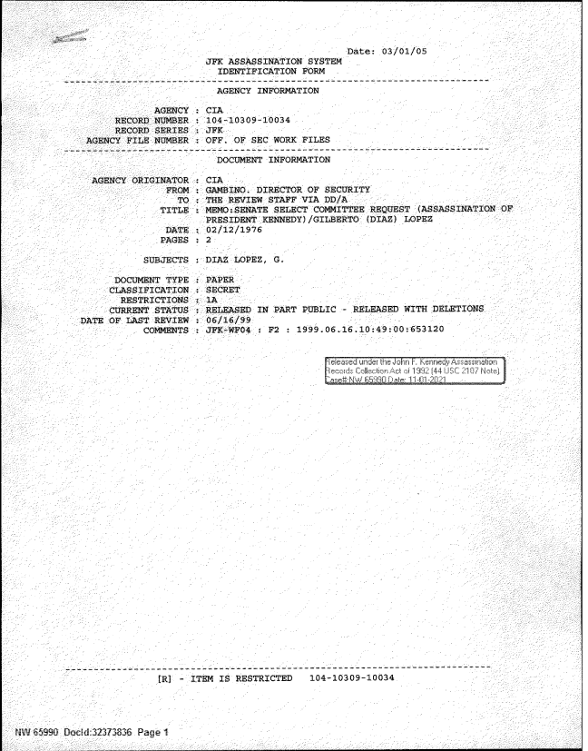 handle is hein.jfk/jfkarch60827 and id is 1 raw text is: Date: 03/01/05
JFK ASSASSINATION SYSTEM
IDENTIFICATION FORM
AGENCY INFORMATION
AGENCY : CIA
RECORD NUMBER   104-10309-10034
RECORD SERIES : JFK
AGENCY FILE NUMBER   OFF. OF SEC WORK FILES
--- -- -- -- --- -- -- -- --- -- -- -- --- -- -- -- ------------------------------------------
DOCUMENT INFORMATION
AGENCY ORIGINATOR : CIA
FROM   GAMBINO. DIRECTOR OF SECURITY
TO : THE REVIEW STAFF VIA DD/A
TITLE   MEMO:SENATE SELECT COMMITTEE REQUEST (ASSASSINATION OF
PRESIDENT KENNEDY) /GILBERTO (DIA2) LOPEZ
DATE : 02/12/1976
PAGES   2

SUBJECTS : DIAl LOPEZ, G.

DOCUMENT TYPE
CLASSIFICATION
RESTRICTIONS
CURRENT STATUS
DATE OF LAST REVIEW
COMMENTS

PAPER-
SECRET
1A
RELEASED IN PART PUBLIC  R LEASED WITH DELETIO S
06/16/99
JFK--WF04 : F2 : 1999.06.16.10:49:00:653120

eceased under the John F Kennedy Assasinan
ecour CWiecftn Act 1f 1 332 (44 USC 2107 Notei

_- - - _-  )' - ITEM I RESTRICTED  104-10309-10034

- `4 iii :Dodd 323730--,, Page 1


