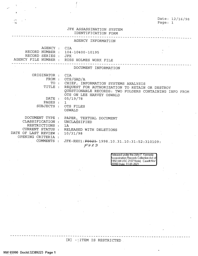 handle is hein.jfk/jfkarch60857 and id is 1 raw text is: Date: 12/16/98
Page: 1

JFK ASSASSINATION SYSTEM
IDENTIFICATION FORM

AGENCY INFORMATION

RECORD
RECORD
AGENCY FILE

AGENCY : CIA
NUMBER : 104-10'400-10195
SERIES : JFK
NUMBER : RUSS HOLMES WORK FILE

DOCUMENT INFORMATION

ORIGINATOR
FROM:
TO
TITLE

DATE
PAGES
SUBJECTS
DOCUMENT TYPE
CLASSIFICATION
RESTRICTIONS
CURRENT STATUS
DATE OF LAST REVIEW
OPENING CRITERIA
COMMENTS

CIA
OTS/GAD/A
CHIEF; INFORMATION SYSTEMS ANALYSIS
REQUEST FOR AUTHORIZATION TO RETAIN OR DESTROY
QUESTIONABLE RECORDS: TWO FOLDERS CONTAINING INFO FROM
OTS ON LEE HARVEY OSWALD
05/19/78
1
OTS FILES
OSWALD
PAPER, TEXTUAL DOCUMENT
UNCLASSIFIED
lA
RELEASED WITH DELETIONS
10/31/98
JFK-RH01:F-9-2- 1998.10.31.10:31:52:310109:
r '2z 3

eleased under the John F. Kennedy
ssassination Records Collection Act of
992 (44 USC 2107 Note]. Case:NW
5330 D at 11-01-2021

[R] - ITEM IS RESTRICTED

NW 65990 Docld:32389223 Page 1


