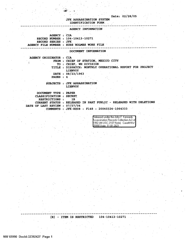 handle is hein.jfk/jfkarch60871 and id is 1 raw text is: Date: 02/28/05
JFK ASSASSINATION SYSTEM
IDENTIFICATION FORM.
AGENCY INFORMATION
AGENCY : CIA
RECORD NUMBER : 104-10413-1027.1
RECORD SERIES : JFK
AGENCY FILE NUMBER : RUSS HOLMES WORK FILE
DOCUMENT INFORMATION
AGENCY ORIGINATOR  CIA
FROM : CHIEF OF STATION, MEXICO CITY
TO : CHIEF, WH DIVISION
TITLE : DISPATCH: MONTHLY OPERATIONAL REPORT FOR PROJECT
LIENVOY
DATE : 08/23/1963
PAGES : 4

SUBJECTS : JFK-'ASSASSINATION
LIENVOY

DOCUMENT TYPE
CLASSIFICATION
RESTRICTIONS
CURRENT STATUS
DATE OF LAST REVIEW
COMMENTS

PAPER
SECRET
1B
RELEASED IN PART PUBLIC - RELEASED WITH DELETIONS
07/.07/04
JFK-RH08 : F148 : 20040324-1064333

eleased under the John F. Kennedy
ssassination Records Collection Act of
992 [44 USC 2107 Note. Case#:N
F~n Q  al Dp 11 -n1 -2n21
[R] - ITEM -IS RESTRICTED          104-10413-10271

N 6990Dock]:`2392427 Page 1'



