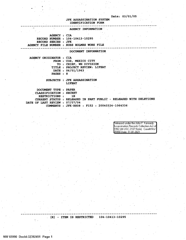 handle is hein.jfk/jfkarch60872 and id is 1 raw text is: Date: 03/01/05

JFK ASSASSINATION SYSTEM
IDENTIFICATION FORM

AGENCY INFORMATION
AGENCY : CIA
RECORD NUMBER : 104-10413-10295
RECORD SERIES : JFK
AGENCY FILE NUMBER : RUSS HOLMES WORK FILE
---------- --------------------------------------------------------------------
DOCUMENT INFORMATION

AGENCY ORIGINATOR :
FROM :
TO :
TITLE :
DATE :
PAGES :
SUBJECTS :
DOCUMENT TYPE
CLASSIFICATION :
RESTRICTIONS
CURRENT ,STATUS
DATE OF LAST REVIEW
COMMENTS

CIA
COS, MEXICO CITY
CHIEF, WH DIVISION
PROJECT REVIEW: LIFEAT
06/01/1963
8
JFK ASSASSINATION
LIFEAT
PAPER
SECRET
1B
RELEASED IN PART PUBLIC - RELEASED WITH DELETIONS
07/07/04
JFK-RH08 : F152 : 20040324-1064336

FeIea.sed under the -oh  KenneiF ~h'dyr
992-{- (44 ISC 2107i Not) C- Ias:N *J..
E;q~R   lp.   11 1 -01

[R] - ITEM IS RESTRICTED  104-10413-10295

N' : -1990 DC id:l 925  P    11BagelI


