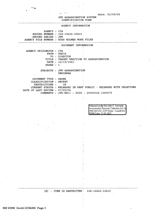 handle is hein.jfk/jfkarch60899 and id is 1 raw text is: Date: 03/09/05

JFK ASSASSINATION SYSTEM
IDENTIFICATION FORM
AGENCY INFORMATION

RECORD
RECORD
AGENCY FILE

AGENCY : CIA
NUMBER : 104-10422-10410
SERIES : JFK
NUMBER : RUSS HOLMES WORK FILES

DOCUMENT INFORMATION

AGENCY ORIGINATOR : CIA
FROM :,PARIS
TO : DIRECTOR
TITLE : TARGET REACTION TO ASSASSINATION
DATE : 12/10/1963
PAGES : 1
SUBJECTS   JFK ASSASSINATION
UNSIERRA
DOCUMENT TYPE : PAPER
CLASSIFICATION : SECRET
RESTRICTIONS      1B
CURRENT STATUS : RELEASED IN PART PUBLIC - RELEASED WITH DELETIONS
DATE OF LAST REVIEW : 07/09/0.4
COMMENTS : JFK-RH11 : F208 : 20040324-1064675

eleased under the John F. Kennedy
ssassination Records Collection Act of
992 (44 USC 2107 Note]. Case:NW
590 D ate 11-01 -2021

[R] - ITEM IS RESTRICTED 104-10422-10410

NW B599 Docld:32394200 Page 1

J 4.


