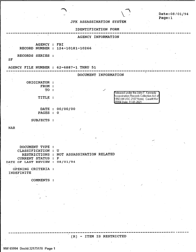 handle is hein.jfk/jfkarch60972 and id is 1 raw text is: Date:08/01/94
Page:1

JFK ASSASSINATION SYSTEM

IDENTIFICATION FORM
AGENCY INFORMATION
AGENCY : FBI
RECORD NUMBER : 124-10181-10266
RECORDS SERIES :
SF
AGENCY FILE NUMBER : 62-6887-1.THRU 51
DOCUMENT INFORMATION

ORIGINATOR :
FROM :
TO :
TITLE :

|eleased under the John F. Kennedy
ssassination Records Collection Act of
992 (44 USC 2107 Note). Case:NW
334 Date 11-01-2021

DATE : 00/00/00
PAGES : 0
SUBJECTS :

NAR

DOCUMENT TYPE
CLASSIFICATION
RESTRICTIONS
CURRENT STATUS
DATE OF LAST REVIEW

:U
NOT ASSASSINATION RELATED
: P
08/01/94

OPENING CRITERIA
INDEFINITE
COMMENTS
------------------------------------------------------------------------------
.(R) - ITEM IS RESTRICTED

NW ' 5994 Docld:32175170 Page 1


