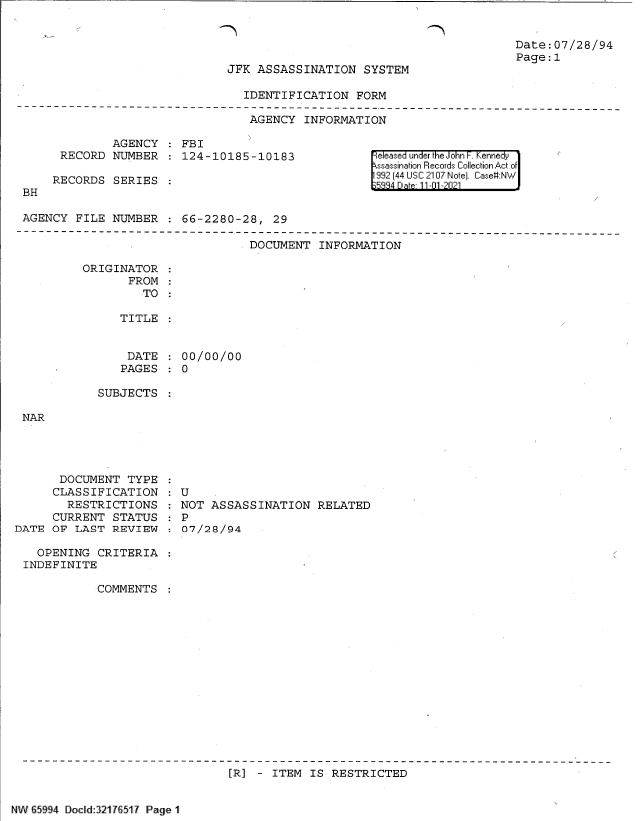 handle is hein.jfk/jfkarch60989 and id is 1 raw text is: Date:07/28/94
Page:1

JFK ASSASSINATION SYSTEM

IDENTIFICATION FORM
AGENCY INFORMATION

AGENCY   FBI
RECORD NUMBER   124-10185-10183
RECORDS SERIES
BH
AGENCY FILE NUMBER   66-2280-28, 29

eleased under the John F. Kennedy
ssassination Records Collection Act of
992 (44 USC 2107 Note]. Case:NW

DOCUMENT INFORMATION

ORIGINATOR
FROM
TO :
TITLE

DATE
PAGES

00/00/00
0

SUBJECTS

NAR

DOCUMENT TYPE
CLASSIFICATION
RESTRICTIONS
CURRENT STATUS
DATE OF LAST REVIEW
OPENING CRITERIA
INDEFINITE
COMMENTS

: U
NOT ASSASSINATION RELATED
: P
: 07/28/94

[R] - ITEM IS RESTRICTED

NW 65994 DoCld 32176517 Page 1


