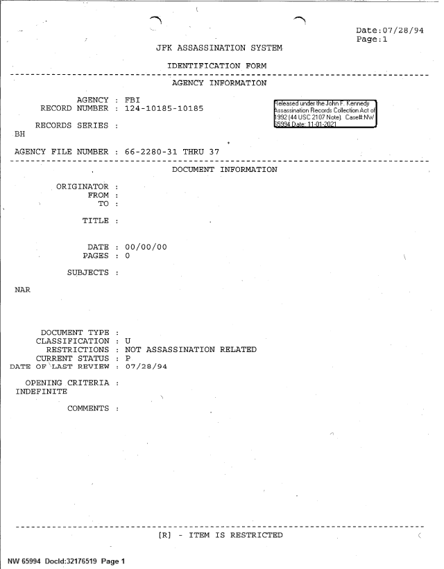 handle is hein.jfk/jfkarch60990 and id is 1 raw text is: Date:07/28/94
Page:1

JFK ASSASSINATION SYSTEM

IDENTIFICATION FORM
AGENCY INFORMATION

AGENCY   FBI
RECORD NUMBER   124-10185-10185

RECORDS SERIES

eleased under k e Jo n . enne y1
ssaination Records Collection Ac of
992 (44 USC 2107 Note]. Case:NW
15884 Dte11-01 -2021

BH

AGENCY FILE NUMBER   66-2280-31 THRU 37

DOCUMENT INFORMATION

ORIGINATOR
FROM
TO :
TITLE
DATE   00/00/00
PAGES   0

SUBJECTS

NAR

DOCUMENT TYPE
CLASSIFICATION
RESTRICTIONS
CURRENT STATUS
DATE OF LAST REVIEW
OPENING CRITERIA
INDEFINITE
COMMENTS

U
NOT ASSASSINATION RELATED
P
07/28/94

[R] - ITEM IS RESTRICTED

NW 65994 Doclid:32176519 Page 1


