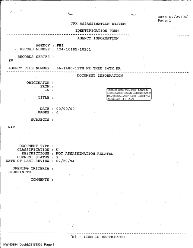handle is hein.jfk/jfkarch60997 and id is 1 raw text is: JFK ASSASSINATION SYSTEM

Date:07/29/94
Page:1

IDENTIFICATION FORM

AGENCY INFORMATION
AGENCY   FBI
RECORD NUMBER   124-10185-10201
RECORDS SERIES
SV
AGENCY FILE NUMBER : 66-1480-11TH NR THRU 24TH NR

DOCUMENT INFORMATION

ORIGINATOR
FROM
TO :
TITLE

eleased under the John F. Kennedy
ssassination Records Collection Act of
992 (44 USC 2107 Note]. Case:NW
5334 Dte 11-01-2021

DATE : 00/00/00
PAGES   0
SUBJECTS

NAR

DOCUMENT TYPE
CLASSIFICATION
RESTRICTIONS
CURRENT STATUS
DATE OF LAST REVIEW
OPENING CRITERIA
INDEFINITE
COMMENTS

: U
NOT ASSASSINATION RELATED
:  P
:07/29/94

[R] - ITEM IS RESTRICTED

NW 65994 Docld:321 7 535 Page 11

t



