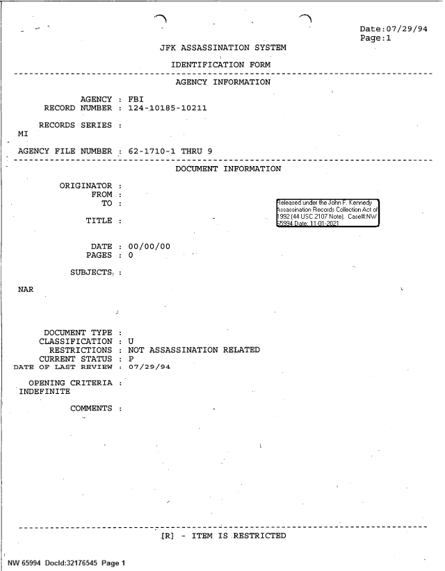 handle is hein.jfk/jfkarch60999 and id is 1 raw text is: 2

2

Date:07/29/94
Page:1

JFK ASSASSINATION SYSTEM

IDENTIFICATION FORM

AGENCY INFORMATION
AGENCY   FBI
RECORD NUMBER   124-10185-10211
RECORDS SERIES
MI
AGENCY FILE NUMBER : 62-1710-1 THRU 9

DOCUMENT INFORMATION

ORIGINATOR
FROM .:
TO :

eleased under the John F. Kennedy
ssassination Records Collection Act of
992 [44 USC 2107 Note]. Case:NW
5334 Dae 11-01-2021

TITLE

DATE   00/00/00
PAGES : 0
SUBJECTS,

NAR

DOCUMENT TYPE
CLASSIFICATION
RESTRICTIONS
CURRENT STATUS
DATE OF LAST REVIEW
OPENING CRITERIA
INDEFINITE
COMMENTS

: U
NOT ASSASSINATION RELATED
:  P
:0O7/29/94

.[R] - ITEM IS .RESTRICTED

NW 65994 Docld:321 7 545 Page 1


