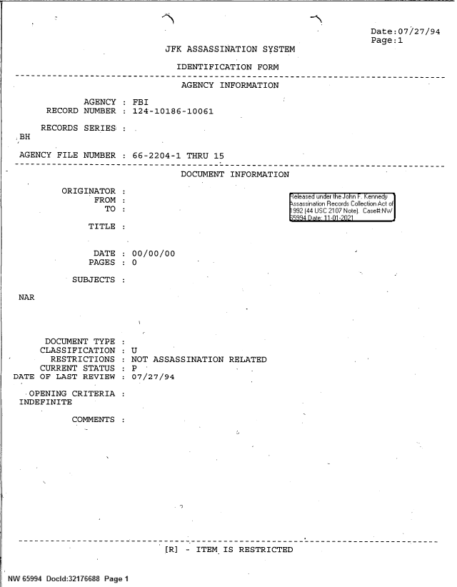 handle is hein.jfk/jfkarch61004 and id is 1 raw text is: -N

JFK ASSASSINATION SYSTEM

Date:07/27/94
Page:1

IDENTIFICATION FORM

AGENCY INFORMATION
AGENCY : FBI
RECORD NUMBER : 124-10186-10061
RECORDS SERIES :
BH
AGENCY FILE NUMBER : 66-2204-1 THRU 15

DOCUMENT INFORMATION

ORIGINATOR
FROM
TO

eleased under the John -. Kennedy
ssassination Records Collection Act of
992 (44 USC 2107 Note]. Case:NW
5984 Dat 11-01 -2021

TITLE

DATE
PAGES

00/00/00
0

SUBJECTS

NAR

DOCUMENT TYPE
CLASSIFICATION
RESTRICTIONS
CURRENT STATUS
DATE OF LAST REVIEW

:U
: U
NOT ASSASSINATION RELATED
07/27/94

OPENING CRITERIA
INDEFINITE
COMMENTS
[R] - ITEM IS RESTRICTED

NW E59 4 Docdd 321[76l8 Page 1


