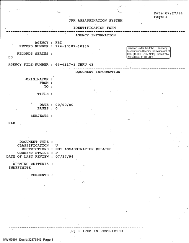 handle is hein.jfk/jfkarch61008 and id is 1 raw text is: Date:07/27/94
Page:1

JFK ASSASSINATION SYSTEM

IDENTIFICATION FORM
AGENCY INFORMATION

AGENCY   FBI
RECORD NUMBER : 124-10187-10136
RECORDS SERIES

BS

FeIeased un er k e o n  enn y ' 'ldr
99 32 [44 LiS: 210i~7 rJe] Cas#:

AGENCY FILE NUMBER : 66-4117-1 THRU 43
DOCUMENT INFORMATION
ORIGINATOR
FROM
TO :
TITLE :

DATE
PAGES

00/00/00
0

SUBJECTS

NAR

DOCUMENT TYPE
CLASSIFICATION
RESTRICTIONS
CURRENT STATUS
DATE OF LAST REVIEW

U
NOT ASSASSINATION RELATED
P
07/27/94

OPENING CRITERIA
INDEFINITE
COMMENTS
[R] - ITEM IS RESTRICTED

'NV° 65994    [lcvld:3217hu42 Page I~j


