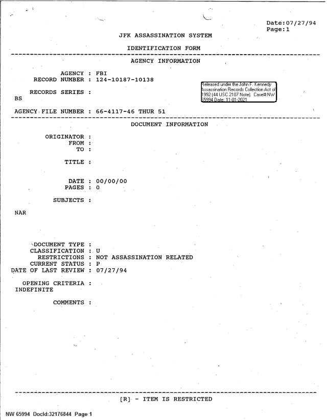 handle is hein.jfk/jfkarch61009 and id is 1 raw text is: Date:07/27/94
Page:1

JFK ASSASSINATION SYSTEM

IDENTIFICATION FORM
AGENCY INFORMATION

AGENCY :FBI
RECORD NUMBER : 124-10187-10138
RECORDS SERIES

BS

Feleased un er k e o in . enne y1
ssasinaion Rlecords :::Ile::tion  ofi:t'1
992~ [44 I____ 2107 Nok] ChI  ase#:N~'.'.

AGENCY FILE NUMBER : 66-4117-46 THUR 51
DOCUMENT INFORMATION
ORIGINATOR
FROM
TO:
TITLE :

DATE
PAGES

00/00/00
0

SUBJECTS

NAR

xDOCUMENT TYPE
CLASSIFICATION
RESTRICTIONS
CURRENT STATUS
DATE OF LAST REVIEW

U
NOT ASSASSINATION RELATED
P
07/27/94

OPENING CRITERIA
INDEFINITE
COMMENTS :
[R]- - ITEM IS RESTRICTED

NV 65994 Docld:32176844 Page I


