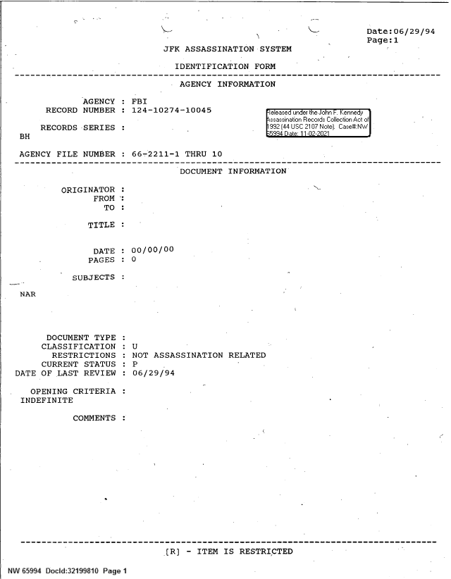 handle is hein.jfk/jfkarch61118 and id is 1 raw text is: Date:06/29/94
Page:1

JFK ASSASSINATION SYSTEM

IDENTIFICATION FORM
AGENCY INFORMATION

AGENCY   FBI
RECORD NUMBER   124-10274-10045
RECORDS SERIES

BH

eleased under the John F. Kennedy
ssassination Records Collection Act of
992 (44 USC 2107 Note]. Case:NW

AGENCY FILE NUMBER   66-2211-1 THRU 10

DOCUMENT INFORMATION

ORIGINATOR
FROM
TO

TITLE
DATE   00/00/00
PAGES   0

SUBJECTS

NAR

DOCUMENT TYPE
CLASSIFICATION
RESTRICTIONS
CURRENT STATUS
DATE OF LAST REVIEW
OPENING CRITERIA
INDEFINITE
COMMENTS

U
NOT ASSASSINATION RELATED
P
06/29/94

[R] - ITEM IS RESTRICTED

NW E5994 Docld:321 910 Page 11

,

-


