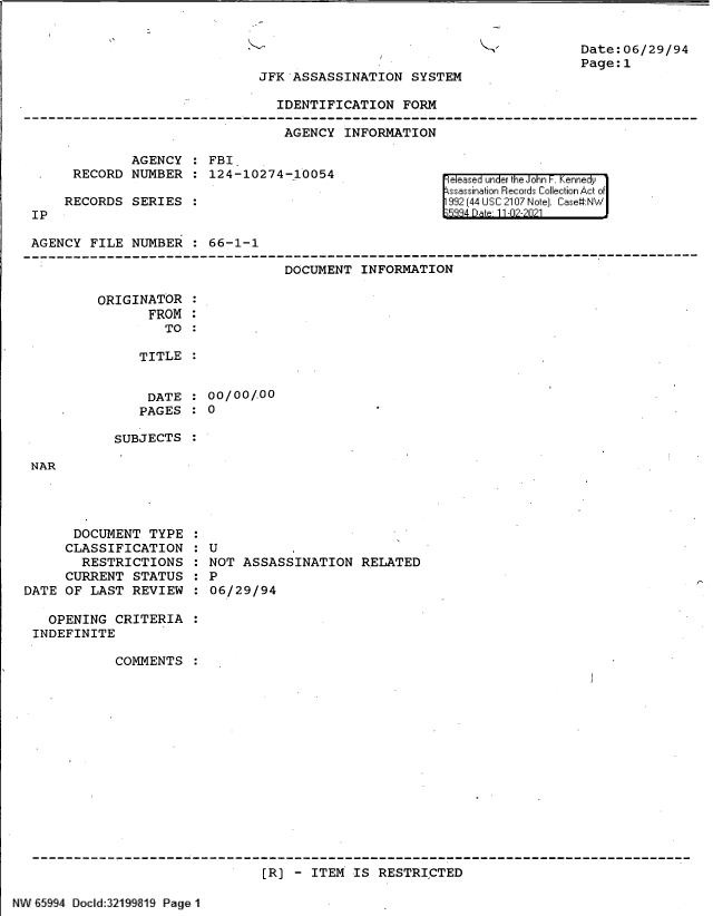 handle is hein.jfk/jfkarch61121 and id is 1 raw text is: Date:06/29/94
Page:1

JFK ASSASSINATION SYSTEM
IDENTIFICATION FORM

AGENCY INFORMATION

AGENCY : FBI
RECORD NUMBER : 124-10274-10054
RECORDS SERIES

IP

el eIased un edr k e1 oFr n  en  y
(9 44 II'  2107* Noke] Case#:N*....

AGENCY FILE NUMBER : 66-1-1
------------------------------------------------------------------------------------------
DOCUMENT INFORMATION
ORIGINATOR
FROM
TO :
TITLE :

DATE
PAGES

: 00/00/.00
:0

SUBJECTS

NAR

DOCUMENT TYPE
CLASSIFICATION
RESTRICTIONS
CURRENT STATUS
DATE OF LAST REVIEW
OPENING CRITERIA
INDEFINITE
COMMENTS

U         ,
NOT ASSASSINATION RELATED
P
06/29/94

[R] - ITEM IS RESTRICTED

NV 65994 Docld:32199813 Page I


