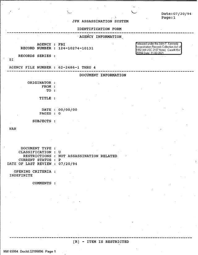 handle is hein.jfk/jfkarch61124 and id is 1 raw text is: JFK ASSASSINATION SYSTEM

Date: 07/20/94
Page:1

IDENTIFICATION FORM
-AGENCY INFORMATION

SI

AGENCY : FBI
RECORD NUMBER : 124-10274-10131
RECORDS SERIES

released under the John F. Kennedy
ssassination Records Collection Act of
332 (44 USC 2107 Note]. CaseN

AGENCY FILE NUMBER : 62-2486-1 THRU 4
DOCUMENT INFORMATION
ORIGINATOR
FROM
TO
TITLE
DATE   00/00/00
PAGES : 0

SUBJECTS

NAR

DOCUMENT TYPE
CLASSIFICATION
RESTRICTIONS
CURRENT STATUS
DATE OF LAST REVIEW

: U
NOT ASSASSINATION RELATED
: P
07/20/94

OPENING CRITERIA _
INDEFINITE
COMMENTS
[R] - ITEM IS RESTRICTED

NW 65994 Docd:32199lI Page 1


