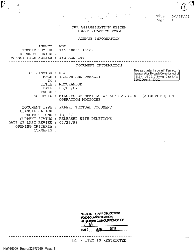 handle is hein.jfk/jfkarch61306 and id is 1 raw text is: .6

Date : 06/25/98
Page : 1

JFK ASSASSINATION SYSTEM
IDENTIFICATION FORM

AGENCY INFORMATION
AGENCY : NSC
RECORD NUMBER : 145-10001-10162
RECORDS SERIES
AGENCY FILE NUMBER : 163 AND 164

DOCUMENT INFORMATION

ORIGINATOR
FROM
TO
TITLE
DATE
PAGES
SUBJECTS
DOCUMENT TYPE
CLASSIFICATION
RESTRICTIONS
CURRENT STATUS
DATE OF LAST REVIEW
OPENING CRITERIA
COMMENTS

NSC
TAYLOR AND PARROTT

eleased under the John F. Kennedy
ssassination Records Collection Act of
992 (44 USC 2107 Note). Case:NW
nnn n) - 11 -n-n?1

MEMORANDUM
05/03/62
:2
MINUTES OF MEETING OF SPECIAL GROUP (AUGMENTED) ON
OPERATION MONGOOSE
PAPER, TEXTUAL DOCUMENT
1B, 1C
RELEASED WITH DELETIONS
02/23/98
NO JOINT STAFF OBJECTION
10 DECLASBIFICATON
CONCURRENCE CF
DATt:  MA    2l

[R] - ITEM IS RESTRICTED

NW66>000 Docld:32971060 Page 11


