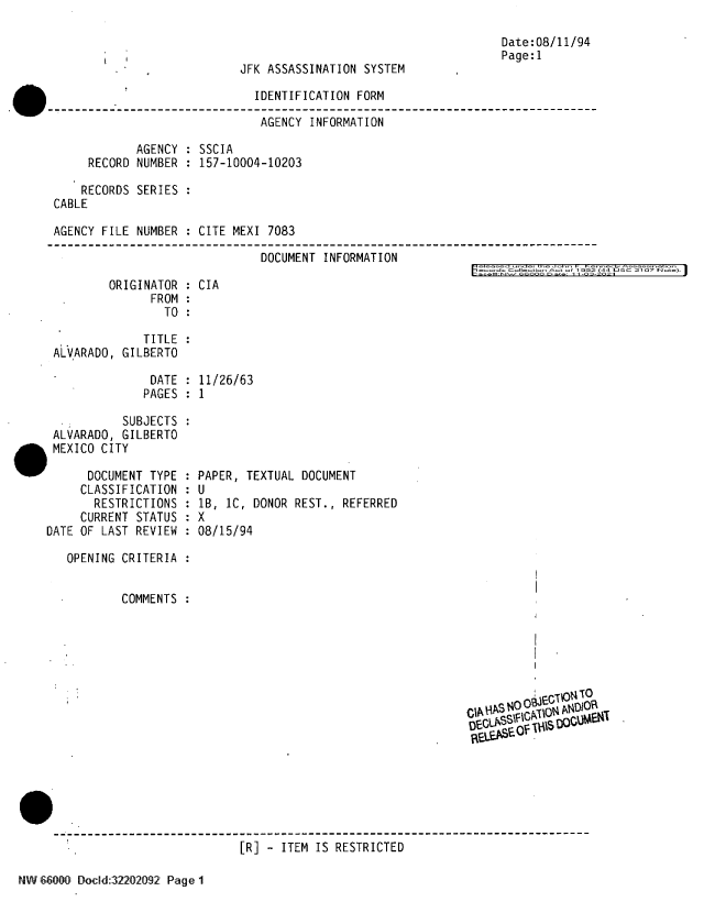handle is hein.jfk/jfkarch61316 and id is 1 raw text is: Date:08/11/94
Page:1
JFK ASSASSINATION SYSTEM
IDENTIFICATION FORM
AGENCY INFORMATION
AGENCY : SSCIA
RECORD NUMBER : 157-10004-10203
RECORDS SERIES :
CABLE
AGENCY FILE NUMBER : CITE MEXI 7083
DOCUMENT INFORMATION
ord  CoIIt.  t  Imo  992 (44 Li SC 21 07 N  .i

ORIGINATOR
FROM
TO

CIA

TITLE
ALVARADO, GILBERTO

DATE :
PAGES :

11/26/63
1

SUBJECTS
ALVARADO, GILBERTO
MEXICO CITY
DOCUMENT TYPE
CLASSIFICATION
RESTRICTIONS
CURRENT STATUS
DATE OF LAST REVIEW
OPENING CRITERIA
COMMENTS

PAPER, TEXTUAL DOCUMENT

U
1B, 1C, DONOR
X
08/15/94

REST., REFERRED

DEGL''s~§m10

[R] - ITEM IS RESTRICTED

NW 66001 Dold:32202092 Page 1


