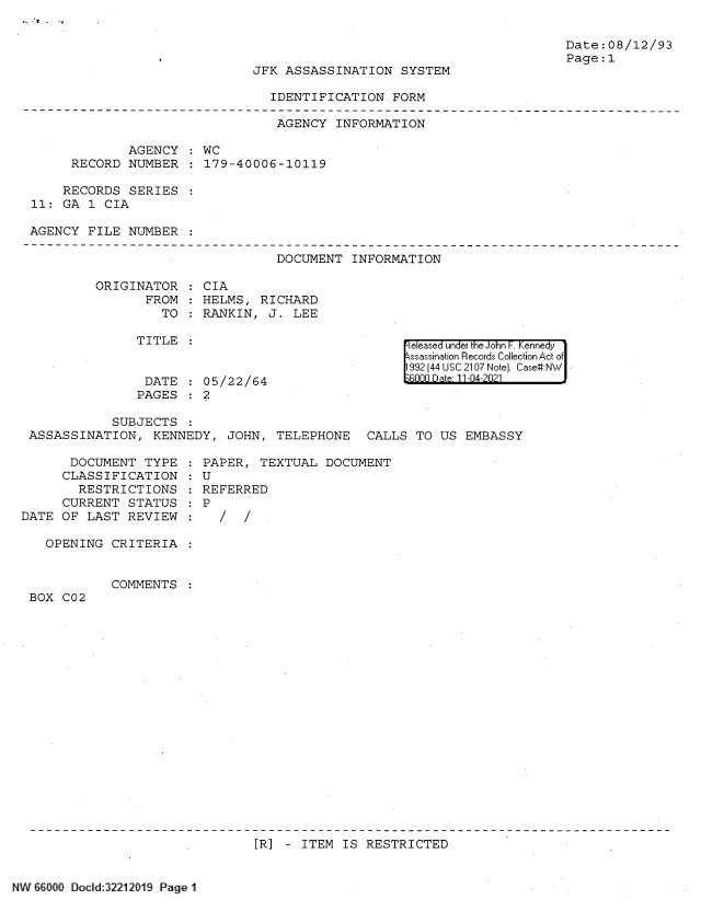 handle is hein.jfk/jfkarch61354 and id is 1 raw text is: JFK ASSASSINATION SYSTEM

Date:08/12/93
Page:1

IDENTIFICATION FORM

AGENCY INFORMATION
AGENCY : WC
RECORD NUMBER : 179-40006-10119
RECORDS SERIES
11: GA 1 CIA
AGENCY FILE NUMBER
DOCUMENT INFORMATION
ORIGINATOR : CIA
FROM : HELMS, RICHARD
TO : RANKIN, J. LEE

TITLE
DATE : 05/22/64
PAGES : 2

eleased under the John F. Kennedy
ssassination Records Collection Act of
992 (44 USC 2107 Note]. Case:NW
000   * Dte 11-04-2021

SUBJECTS :
ASSASSINATION, KENNEDY, JOHN, TELEPHONE CALLS TO US EMBASSY

DOCUMENT TYPE
CLASSIFICATION
RESTRICTIONS
CURRENT STATUS
DATE OF LAST REVIEW
OPENING CRITERIA
COMMENTS
BOX C02

PAPER, TEXTUAL DOCUMENT
U
REFERRED
P
/ /

[R] - ITEM IS RESTRICTED

66000 Docld:32212019 Page 1


