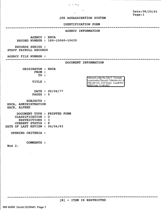 handle is hein.jfk/jfkarch61355 and id is 1 raw text is: Date:08/20/93
Page:1

JFK ASSASSINATION SYSTEM

IDENTIFICATION FORM
--------------------------------------------------------------------------------------
AGENCY INFORMATION
AGENCY : HSCA
RECORD NUMBER : 180-10060-10435
RECORDS SERIES :
STAFF PAYROLL RECORDS
AGENCY FILE NUMBER
DOCUMENT INFORMATION

ORIGINATOR :
FROM :
TO :
TITLE :

HSCA

eleased under the John F. Kennedy
ssassination Records Collection Act of
992 (44 USC 2107 Note]. Case:NW
6000 Date 11-04-2021

DATE : 09/06/77
PAGES : 5
SUBJECTS :
HSCA, ADMINISTRATION
HACK, ALFRED

DOCUMENT TYPE :
CLASSIFICATION :
RESTRICTIONS :
CURRENT STATUS :
DATE OF LAST REVIEW :
OPENING CRITERIA :

Box 2.

PRINTED FORM
U
3
P
06/04/93

COMMENTS :

------------------------------------------------------------------------------
[R] - ITEM IS RESTRICTED

r.                 . a

tyl  ]I III II I _IIII;II_1 .n12 i-3194y!I Page'


