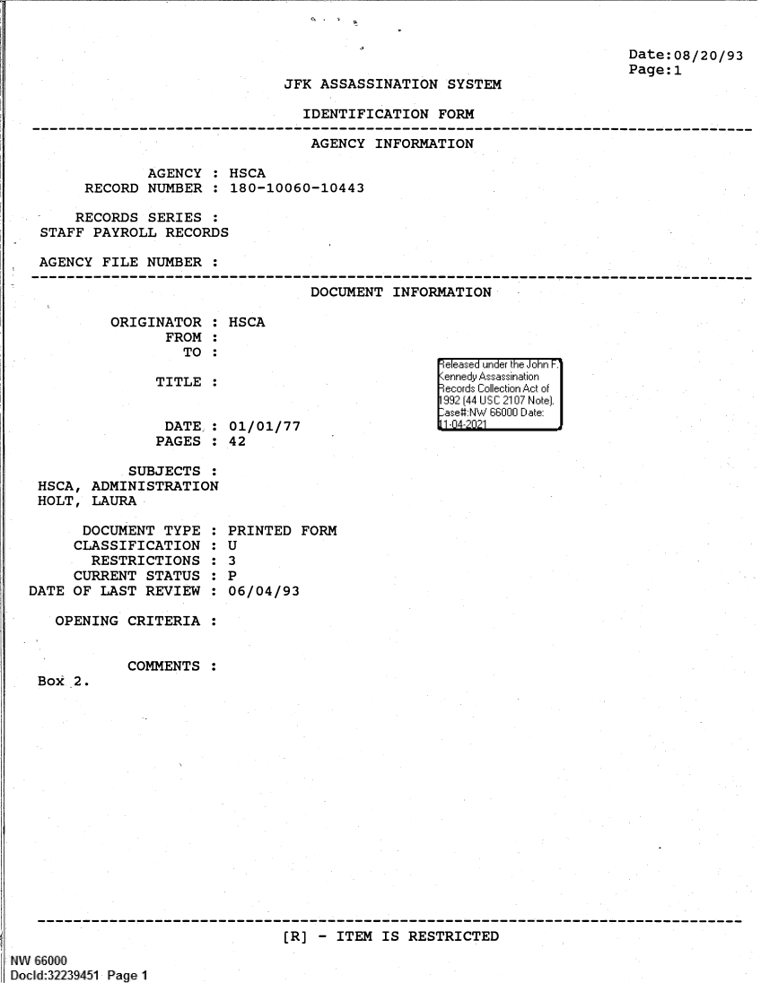 handle is hein.jfk/jfkarch61356 and id is 1 raw text is: Date:08/20/93
Page:1

JFK ASSASSINATION SYSTEM

IDENTIFICATION FORM

AGENCY INFORMATION
AGENCY : HSCA
RECORD NUMBER : 180-10060-10443
RECORDS SERIES :
STAFF PAYROLL RECORDS
AGENCY FILE NUMBER :

DOCUMENT INFORMATION

ORIGINATOR :
FROM :
TO :
TITLE :
DATE :
PAGES :

HSCA
01/01/77
42

SUBJECTS :
HSCA, ADMINISTRATION
HOLT, LAURA

DOCUMENT TYPE
CLASSIFICATION
RESTRICTIONS
CURRENT STATUS
DATE OF LAST REVIEW
OPENING CRITERIA
COMMENTS
Box 2.

S
S
S
S
S
S
S

PRINTED FORM
U
3
P
06/04/93

[R] - ITEM IS RESTRICTED

NW 66000
Docld:32239451 Page 1

eI easea     u '1  nde'r the Jonr  F.1
1.1 I     'liii1


