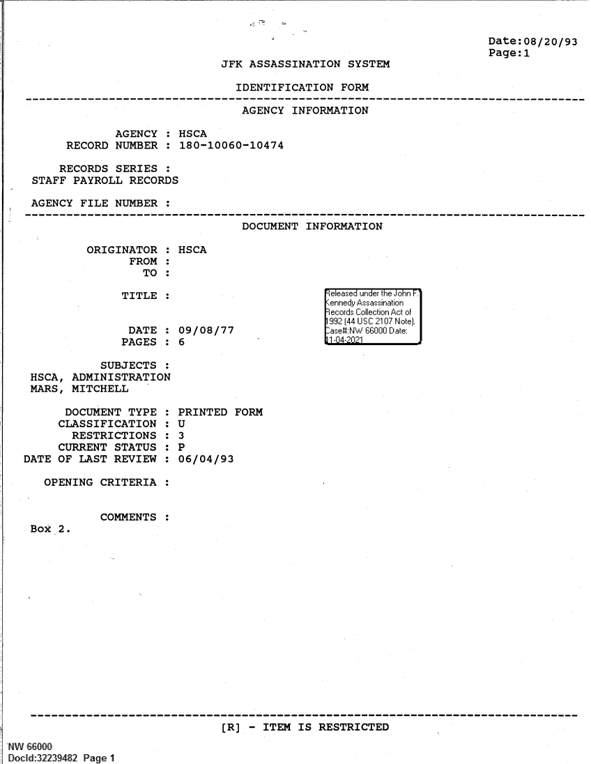 handle is hein.jfk/jfkarch61359 and id is 1 raw text is: Date:08/20/93
Page:1

JFK ASSASSINATION SYSTEM

IDENTIFICATION FORM

AGENCY INFORMATION
AGENCY : HSCA
RECORD NUMBER : 180-10060-10474
RECORDS SERIES :
STAFF PAYROLL RECORDS
AGENCY FILE NUMBER :

DOCUMENT INFORMATION

ORIGINATOR :
FROM :
TO :
TITLE :
DATE :
PAGES :

HSCA

09/08/77
6

SUBJECTS :
HSCA, ADMINISTRATION
MARS, MITCHELL

DOCUMENT TYPE
CLASSIFICATION
RESTRICTIONS
CURRENT STATUS
DATE OF LAST REVIEW
OPENING CRITERIA

S
0
6
S
0
S
S
0
S
S

PRINTED FORM
U
3
P
06/04/93

COMMENTS

Box 2.

(R] - ITEM IS RESTRICTED

W 66000
Docld:32239482 Page 1

ReleFase u '] nde'r the iJohnr F
9-cI rds Collect ioin Act ofi
199 (-144 U S' C 21017 N otel.
-ase#N   6600 DI11 :ate:
1111A4-2ii

,    _        1a


