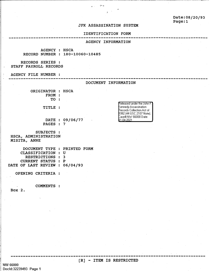 handle is hein.jfk/jfkarch61360 and id is 1 raw text is: Date:08/20/93
Page:1

JFK ASSASSINATION SYSTEM

IDENTIFICATION FORM

AGENCY INFORMATION
AGENCY : HSCA
RECORD NUMBER : 180-10060-10485
RECORDS SERIES :
STAFF PAYROLL RECORDS
AGENCY FILE NUMBER :

DOCUMENT INFORMATION

ORIGINATOR :
FROM :
TO :
TITLE :
DATE, :
PAGES :

HSCA

09/06/77
7

SUBJECTS :
HSCA, ADMINISTRATION
MISITA, ANNE

DOCUMENT TYPE
CLASSIFICATION
RESTRICTIONS
CURRENT STATUS
DATE OF LAST REVIEW
OPENING CRITERIA
COMMENTS
Box 2.

0
S
S
S
S
S
S

PRINTED FORM
U
3
P
06/04/93

[R] - ITEM IS RESTRICTED

NAW 66000
Do cld:32239493 Page 1

eIF eas  u '1Inde'r thF' Jo'-hn- F.
,111.1.  Assssnaio


