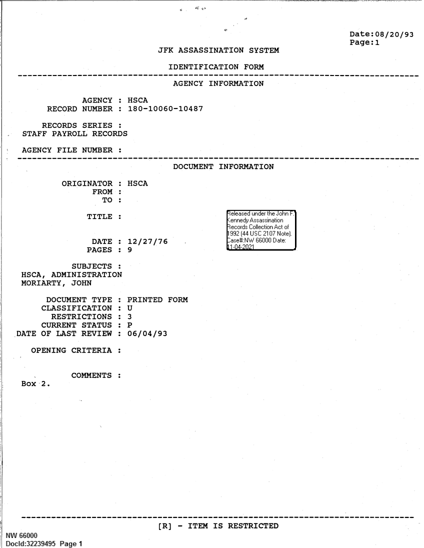 handle is hein.jfk/jfkarch61361 and id is 1 raw text is: Date:08/20/93
Page:1

JFK ASSASSINATION SYSTEM

IDENTIFICATION FORM

AGENCY INFORMATION
AGENCY : HSCA
RECORD NUMBER : 180-10060-10487
RECORDS SERIES :
STAFF PAYROLL RECORDS
AGENCY FILE NUMBER :
-      --------------------------------------------------------------------------------
DOCUMENT INFORMATION

ORIGINATOR :
FROM :
TO :
TITLE :
DATE :
PAGES :

HSCA

12/27/76
9

SUBJECTS :
HSCA, ADMINISTRATION
MORIARTY, JOHN

DOCUMENT TYPE
CLASSIFICATION
RESTRICTIONS
CURRENT STATUS
DATE OF LAST REVIEW
OPENING CRITERIA

0
S
S
S
S
S

PRINTED FORM
U
3
P
06/04/93

COMMENTS

Box 2.

[R] - ITEM IS RESTRICTED

NW 66000
Docld:32239495 Page 1

e easea  u '] nde'r tii iJohn F.'
199 (44 UI S C210 N otel.
-ase# NW 6600 D11 :ate:
11-04-202 1


